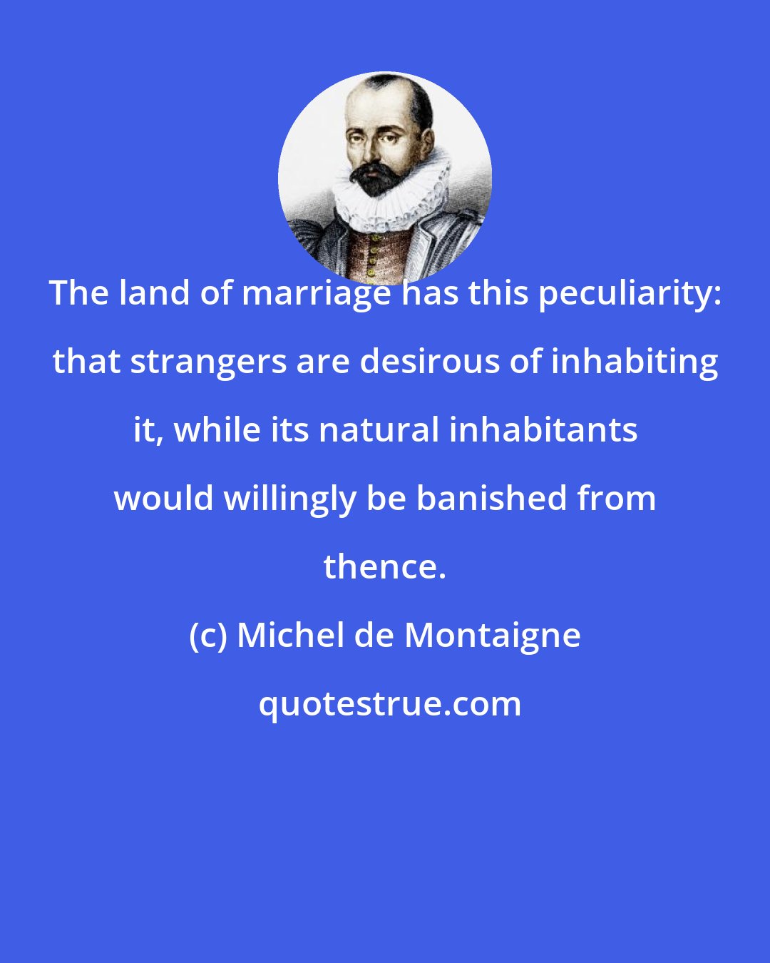 Michel de Montaigne: The land of marriage has this peculiarity: that strangers are desirous of inhabiting it, while its natural inhabitants would willingly be banished from thence.