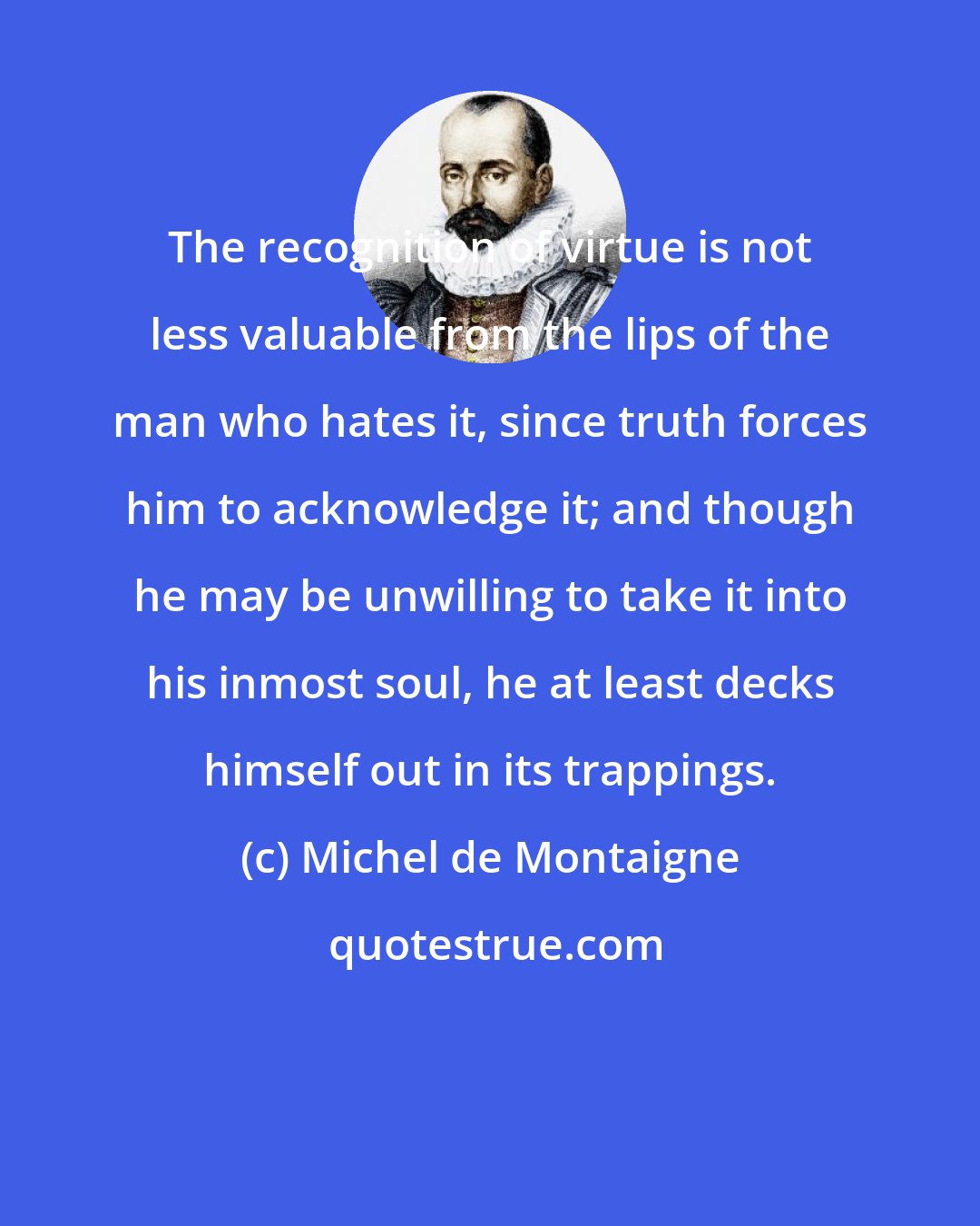 Michel de Montaigne: The recognition of virtue is not less valuable from the lips of the man who hates it, since truth forces him to acknowledge it; and though he may be unwilling to take it into his inmost soul, he at least decks himself out in its trappings.