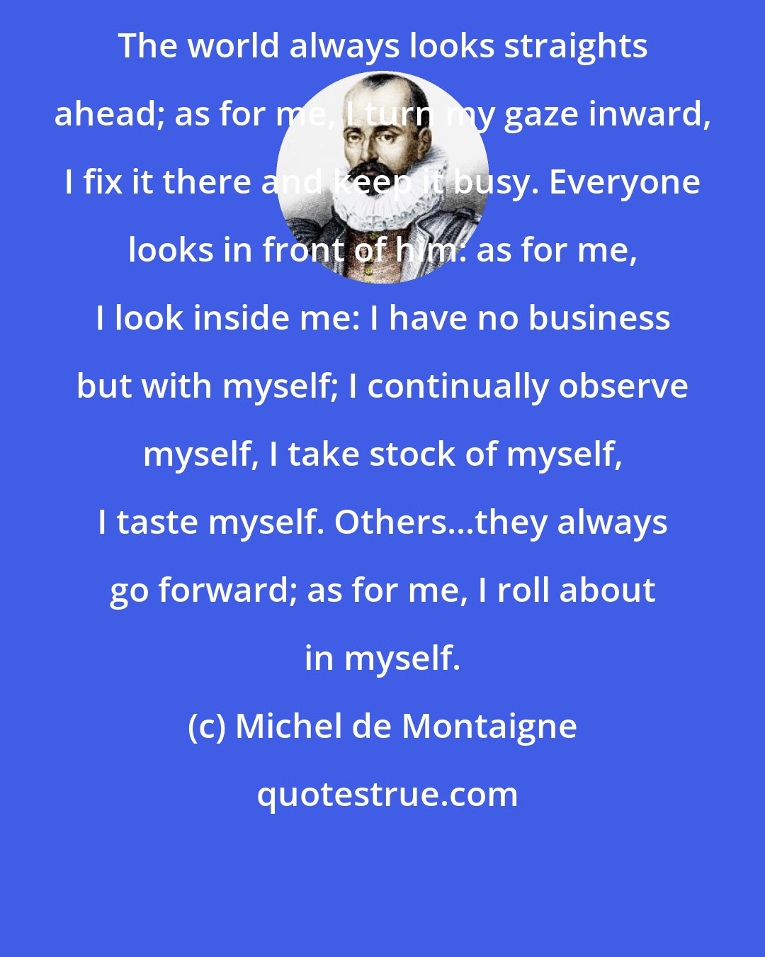 Michel de Montaigne: The world always looks straights ahead; as for me, I turn my gaze inward, I fix it there and keep it busy. Everyone looks in front of him: as for me, I look inside me: I have no business but with myself; I continually observe myself, I take stock of myself, I taste myself. Others...they always go forward; as for me, I roll about in myself.