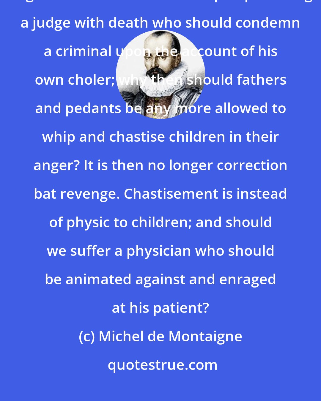 Michel de Montaigne: There is no passion that so much transports men from their right judgments as anger. No one would demur upon punishing a judge with death who should condemn a criminal upon the account of his own choler; why then should fathers and pedants be any more allowed to whip and chastise children in their anger? It is then no longer correction bat revenge. Chastisement is instead of physic to children; and should we suffer a physician who should be animated against and enraged at his patient?