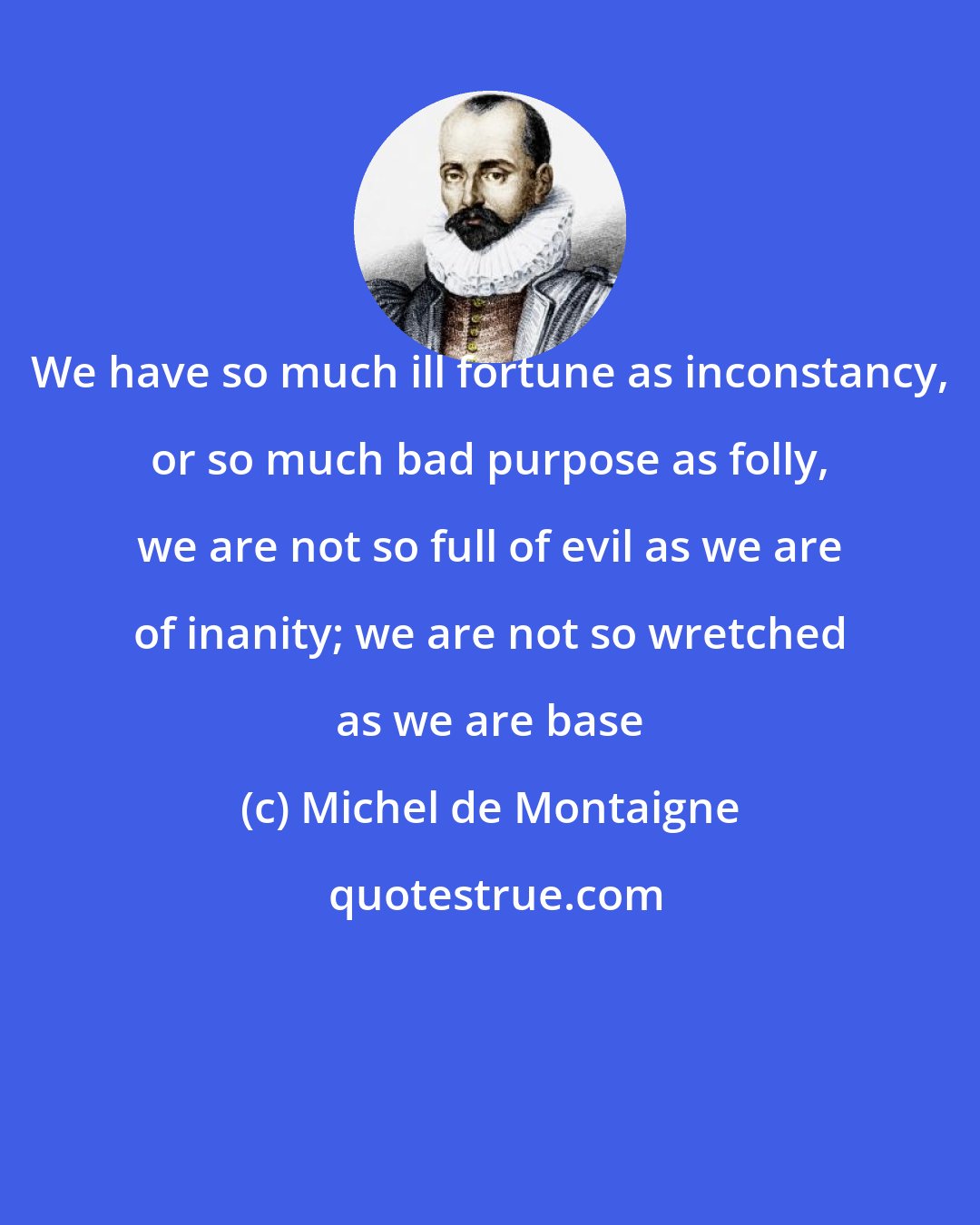 Michel de Montaigne: We have so much ill fortune as inconstancy, or so much bad purpose as folly, we are not so full of evil as we are of inanity; we are not so wretched as we are base