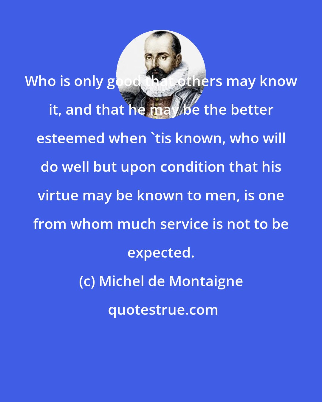 Michel de Montaigne: Who is only good that others may know it, and that he may be the better esteemed when 'tis known, who will do well but upon condition that his virtue may be known to men, is one from whom much service is not to be expected.