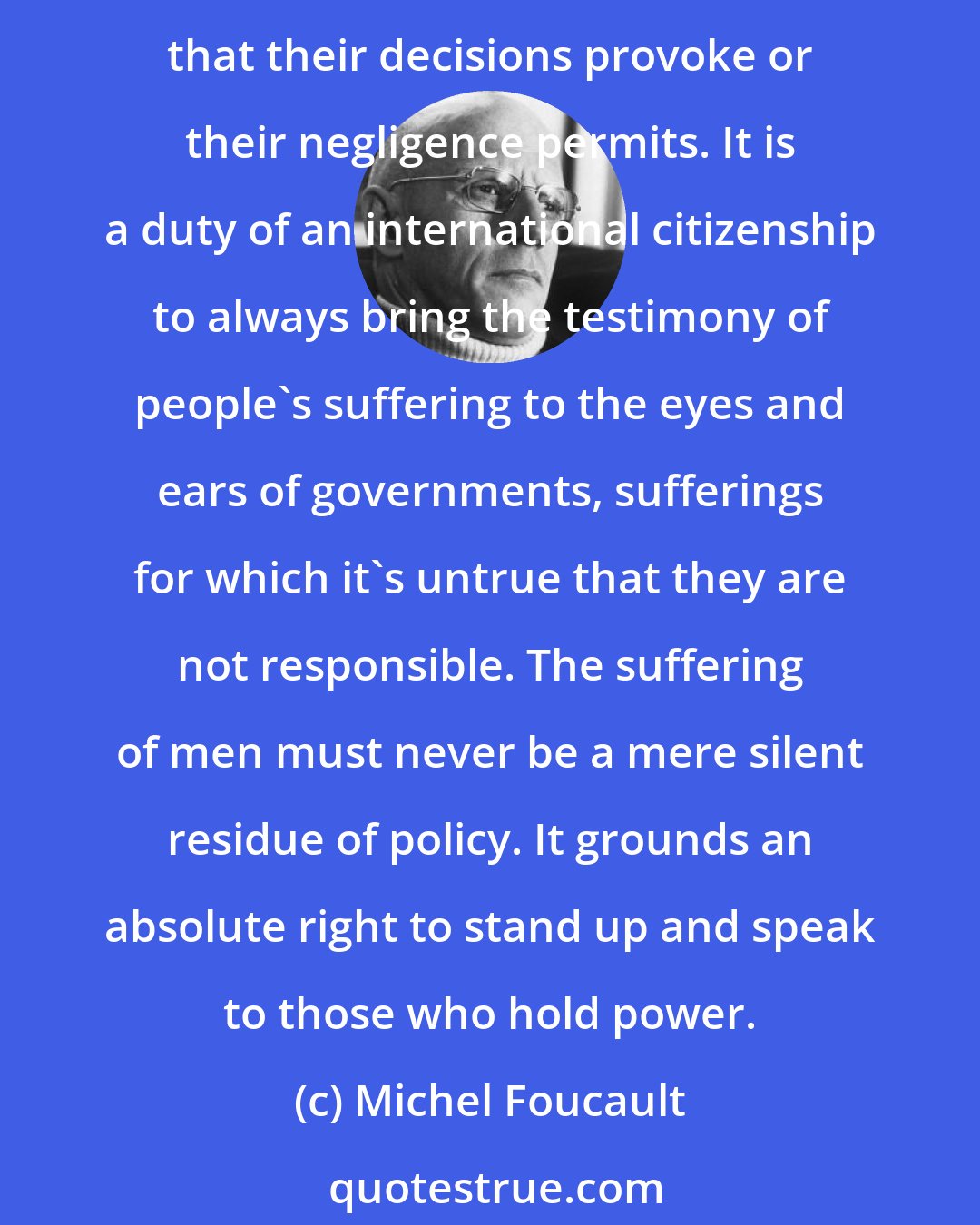 Michel Foucault: Because they claim to be concerned with the welfare of whole societies, governments arrogate to themselves the right to pass off as mere abstract profit or loss the human unhappiness that their decisions provoke or their negligence permits. It is a duty of an international citizenship to always bring the testimony of people's suffering to the eyes and ears of governments, sufferings for which it's untrue that they are not responsible. The suffering of men must never be a mere silent residue of policy. It grounds an absolute right to stand up and speak to those who hold power.