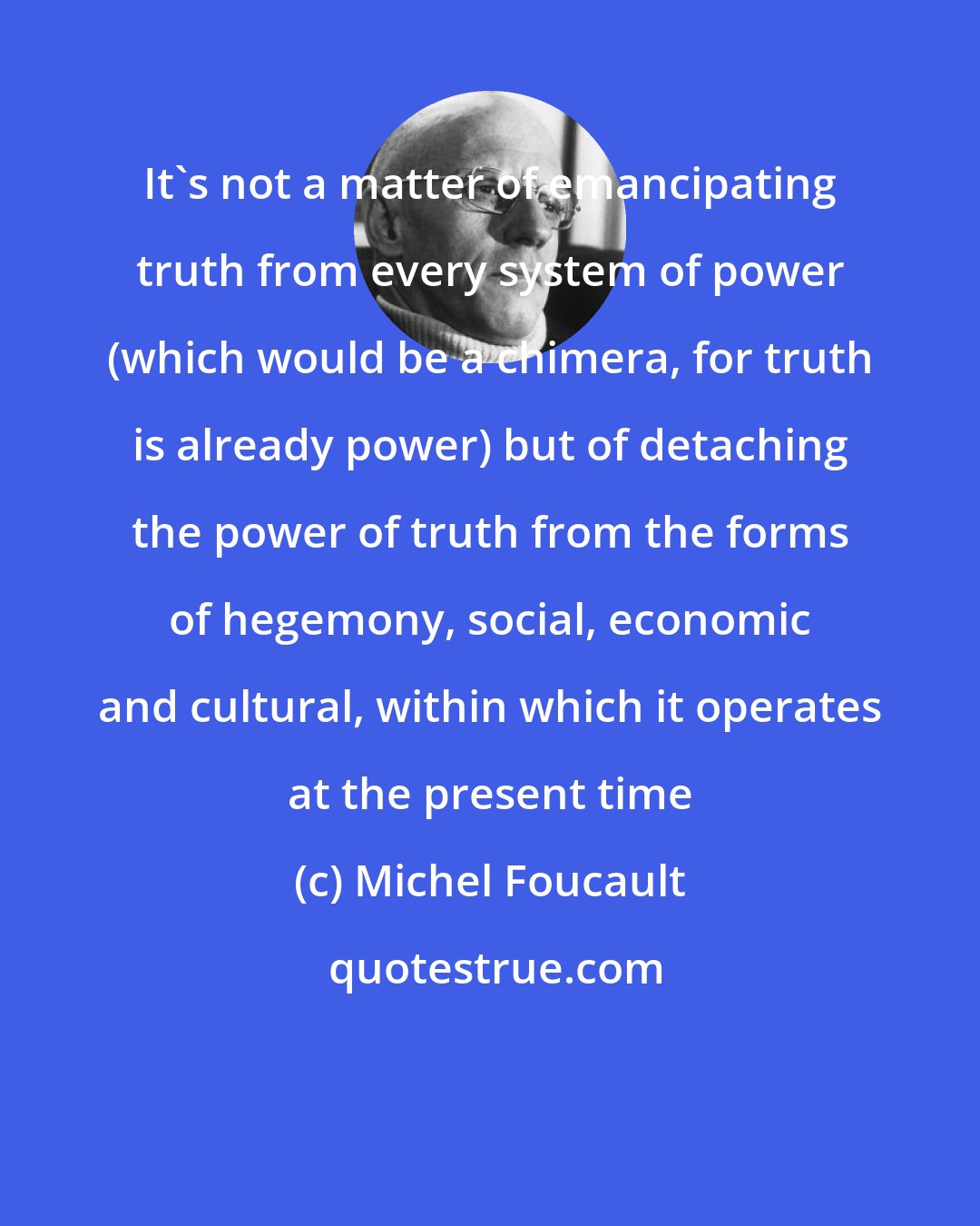 Michel Foucault: It's not a matter of emancipating truth from every system of power (which would be a chimera, for truth is already power) but of detaching the power of truth from the forms of hegemony, social, economic and cultural, within which it operates at the present time