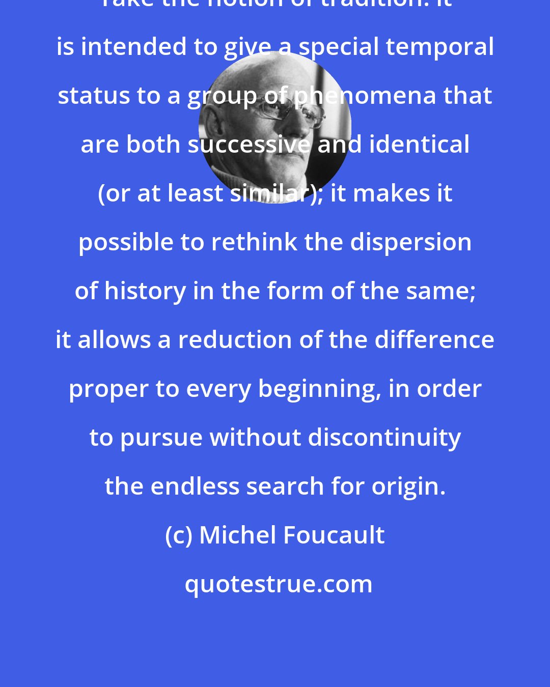 Michel Foucault: Take the notion of tradition: it is intended to give a special temporal status to a group of phenomena that are both successive and identical (or at least similar); it makes it possible to rethink the dispersion of history in the form of the same; it allows a reduction of the difference proper to every beginning, in order to pursue without discontinuity the endless search for origin.