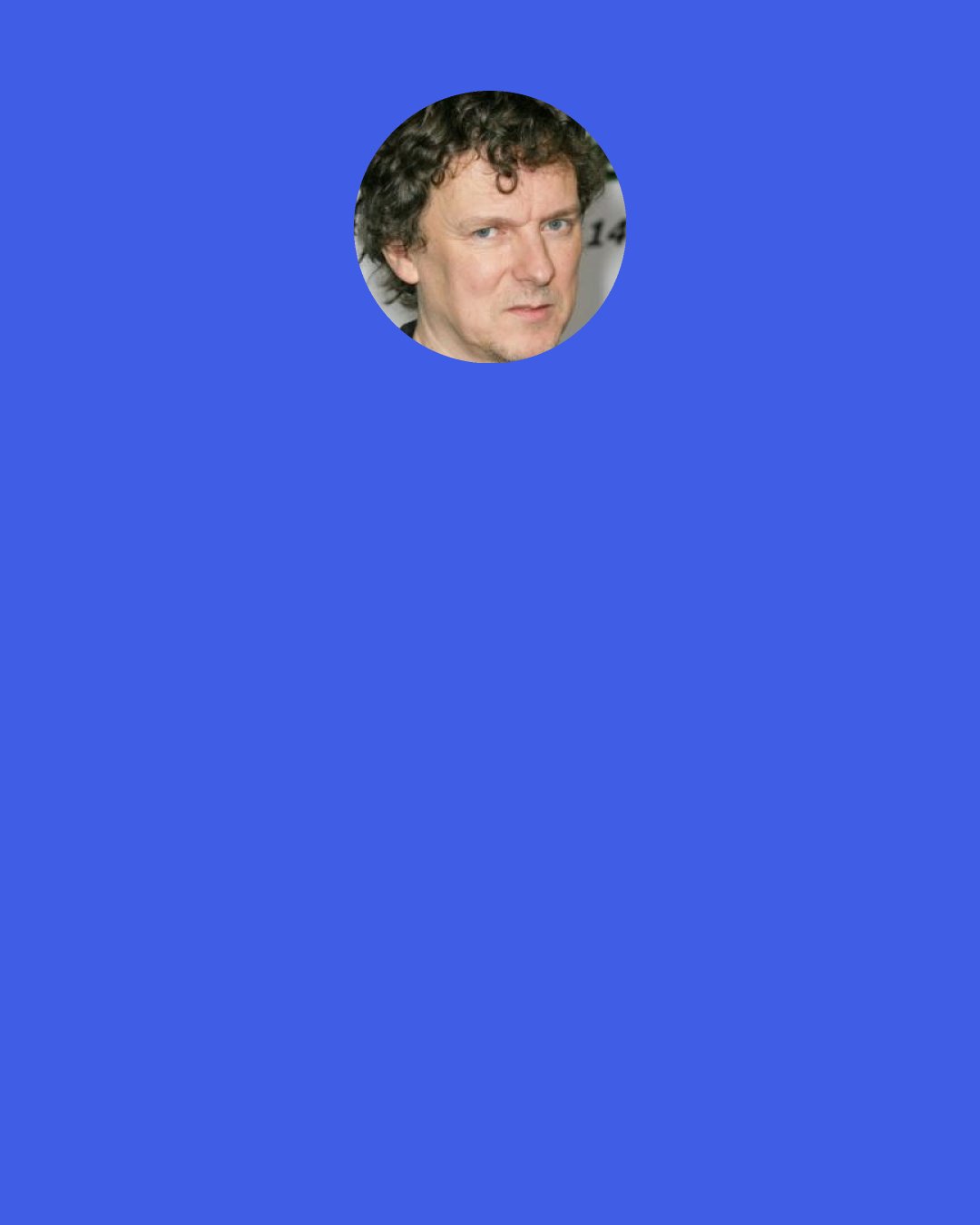 Michel Gondry: I'm going to work with Dan Clowes. After Charlie Kaufman, it's hard to fill up the gap. It's hard to find somebody who... A lot of writers, I can clearly see the desire of succeeding before the desire of expressing themselves. Sometimes people get upset when you want to be different. You were talking about "whimsical," which is a nice word. But sometimes they use the word "quirky" in the pejorative sense. I get frustrated, because they feel like I'm doing whatever I want, and there is no ground, and I don't really care. They feel it's cynical. But I don't think I have any cynicism in me.