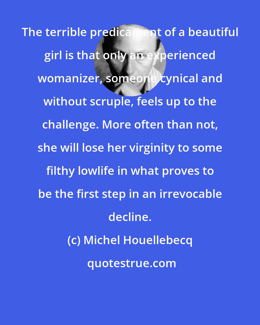 Michel Houellebecq: The terrible predicament of a beautiful girl is that only an experienced womanizer, someone cynical and without scruple, feels up to the challenge. More often than not, she will lose her virginity to some filthy lowlife in what proves to be the first step in an irrevocable decline.