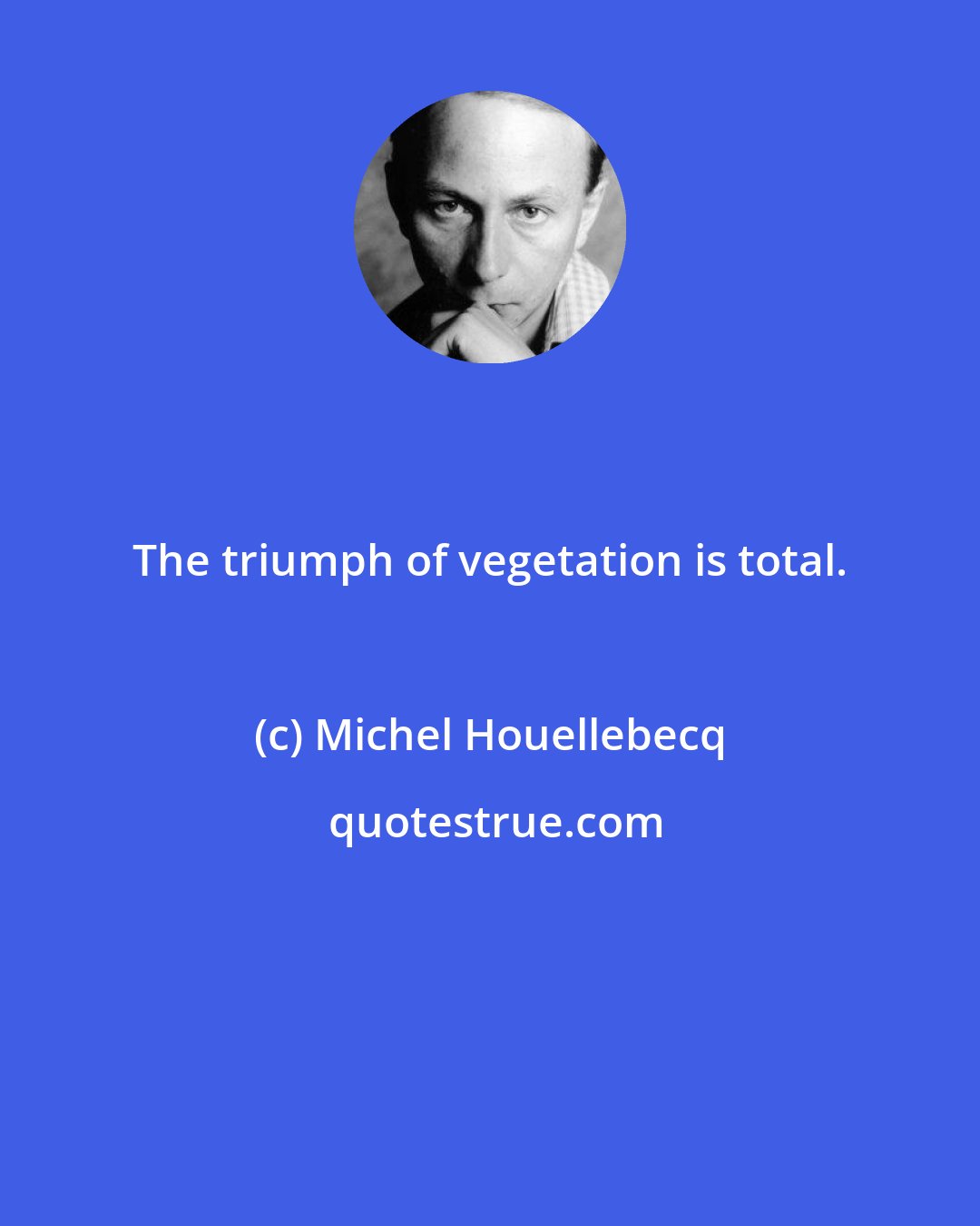 Michel Houellebecq: The triumph of vegetation is total.