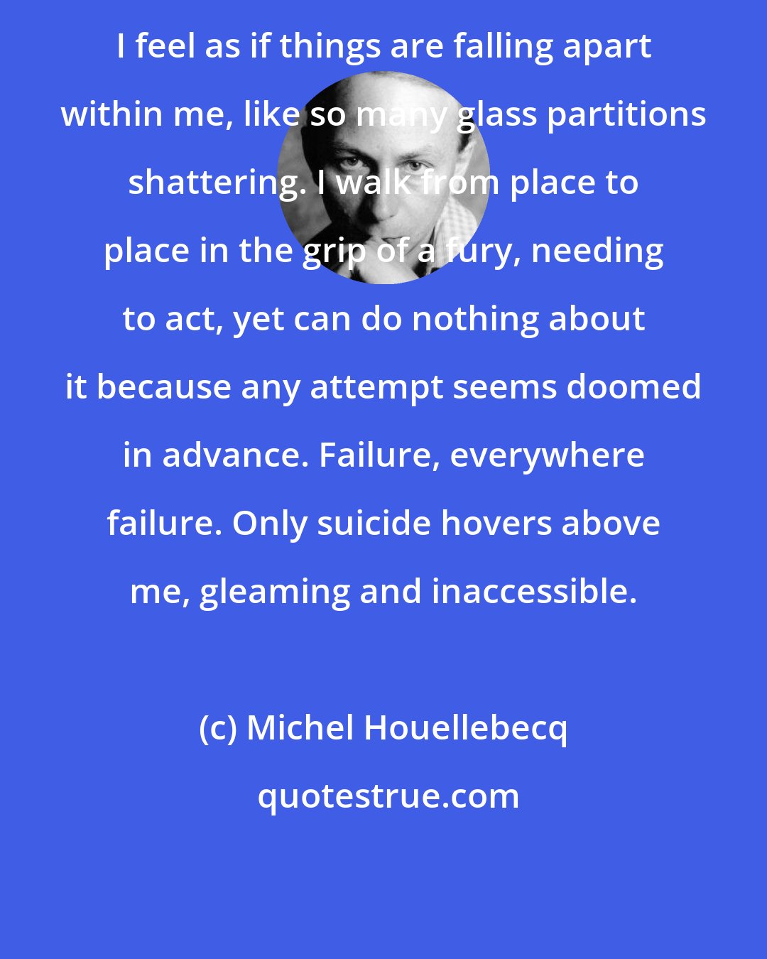 Michel Houellebecq: I feel as if things are falling apart within me, like so many glass partitions shattering. I walk from place to place in the grip of a fury, needing to act, yet can do nothing about it because any attempt seems doomed in advance. Failure, everywhere failure. Only suicide hovers above me, gleaming and inaccessible.