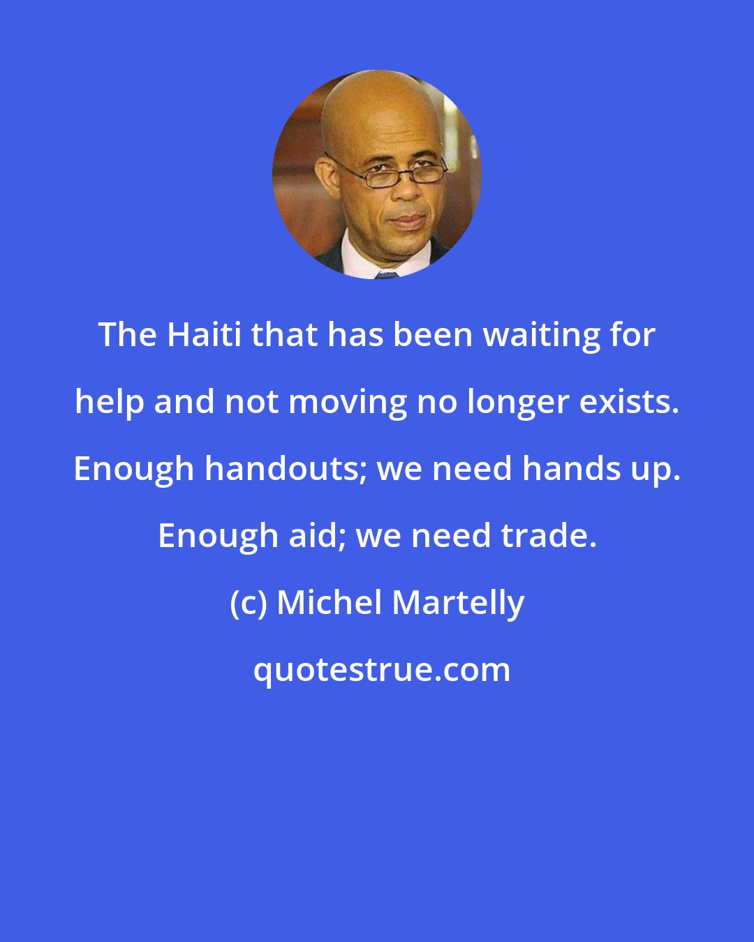 Michel Martelly: The Haiti that has been waiting for help and not moving no longer exists. Enough handouts; we need hands up. Enough aid; we need trade.