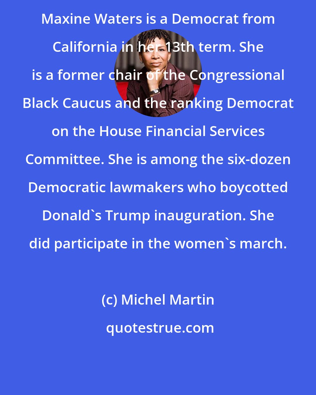 Michel Martin: Maxine Waters is a Democrat from California in her 13th term. She is a former chair of the Congressional Black Caucus and the ranking Democrat on the House Financial Services Committee. She is among the six-dozen Democratic lawmakers who boycotted Donald's Trump inauguration. She did participate in the women's march.
