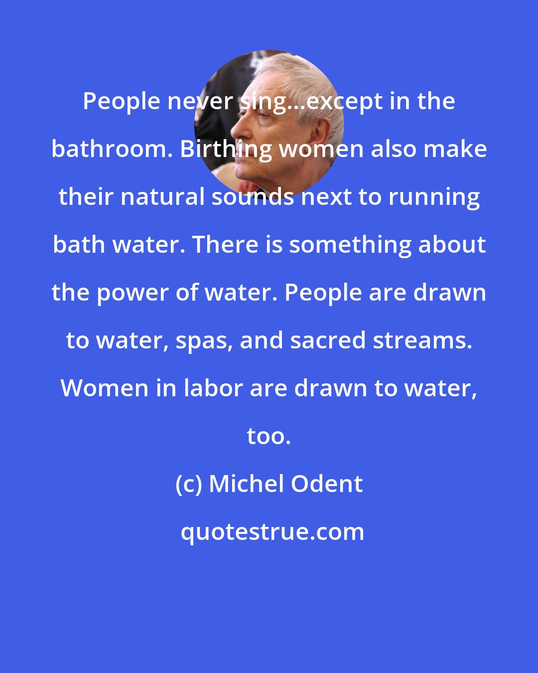 Michel Odent: People never sing...except in the bathroom. Birthing women also make their natural sounds next to running bath water. There is something about the power of water. People are drawn to water, spas, and sacred streams. Women in labor are drawn to water, too.