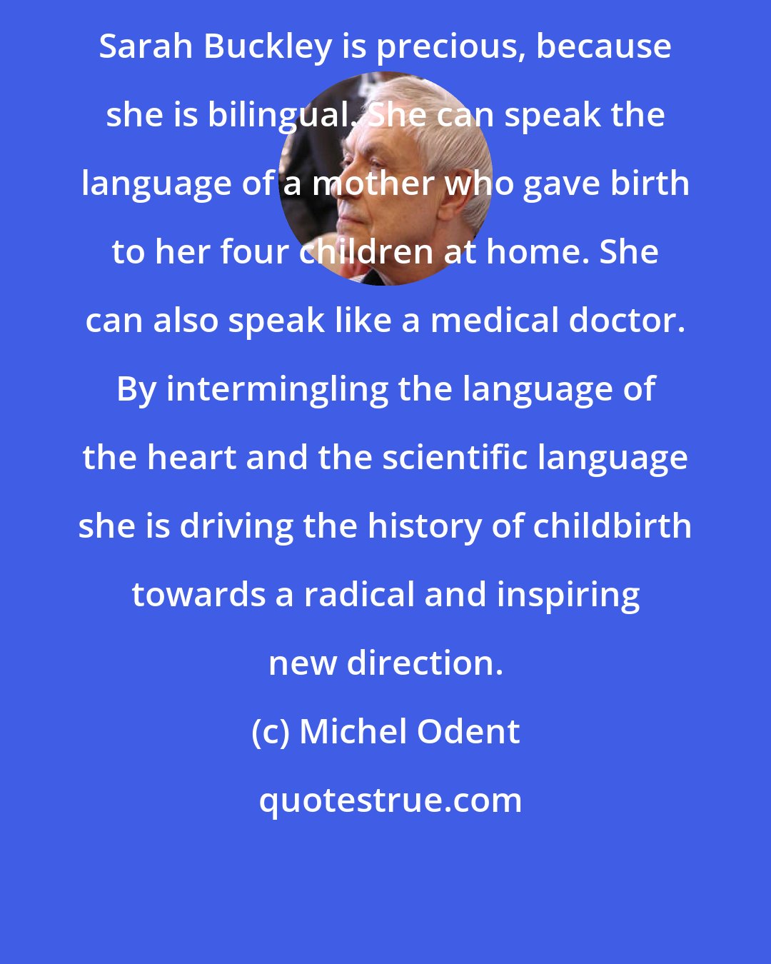 Michel Odent: Sarah Buckley is precious, because she is bilingual. She can speak the language of a mother who gave birth to her four children at home. She can also speak like a medical doctor. By intermingling the language of the heart and the scientific language she is driving the history of childbirth towards a radical and inspiring new direction.