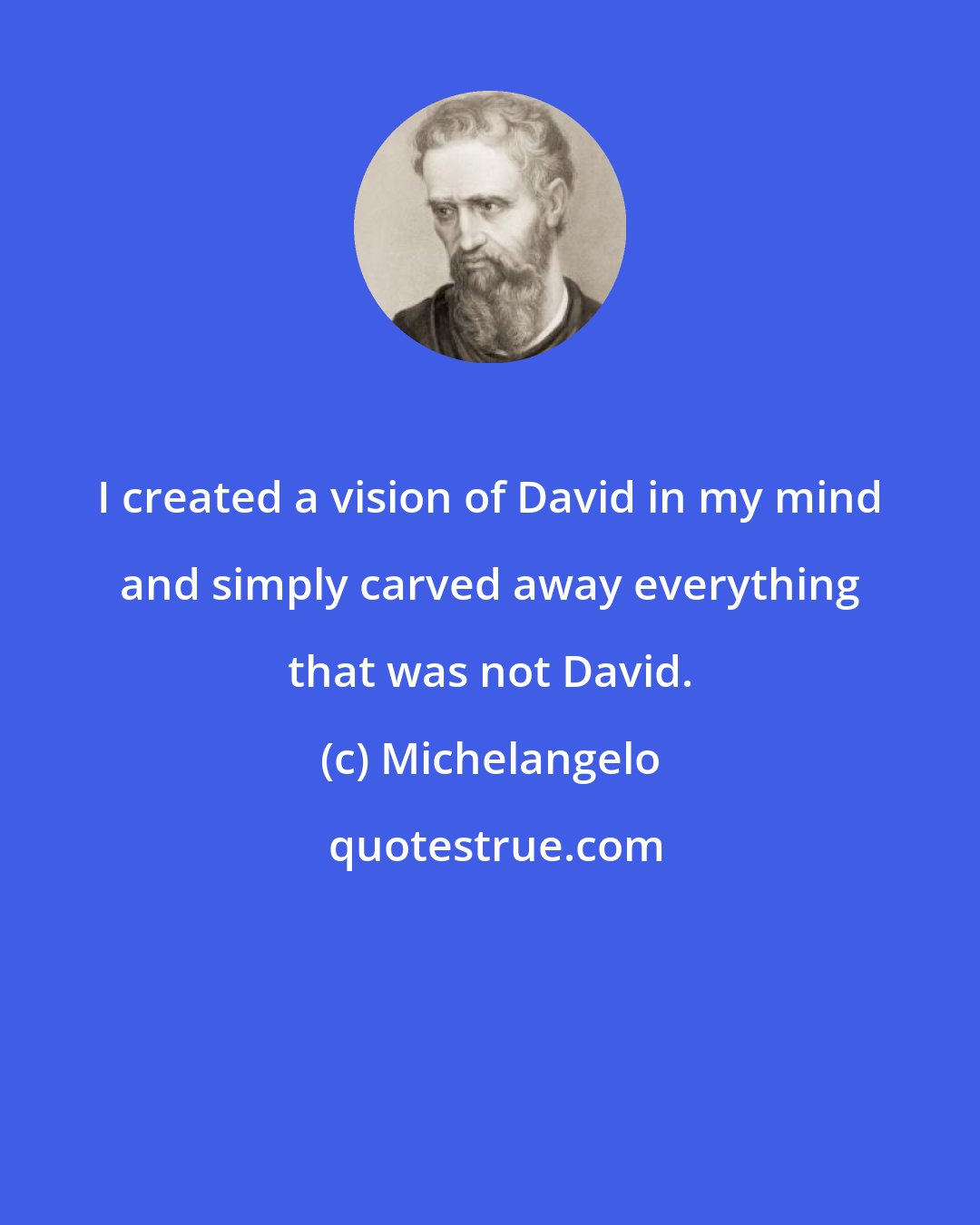 Michelangelo: I created a vision of David in my mind and simply carved away everything that was not David.