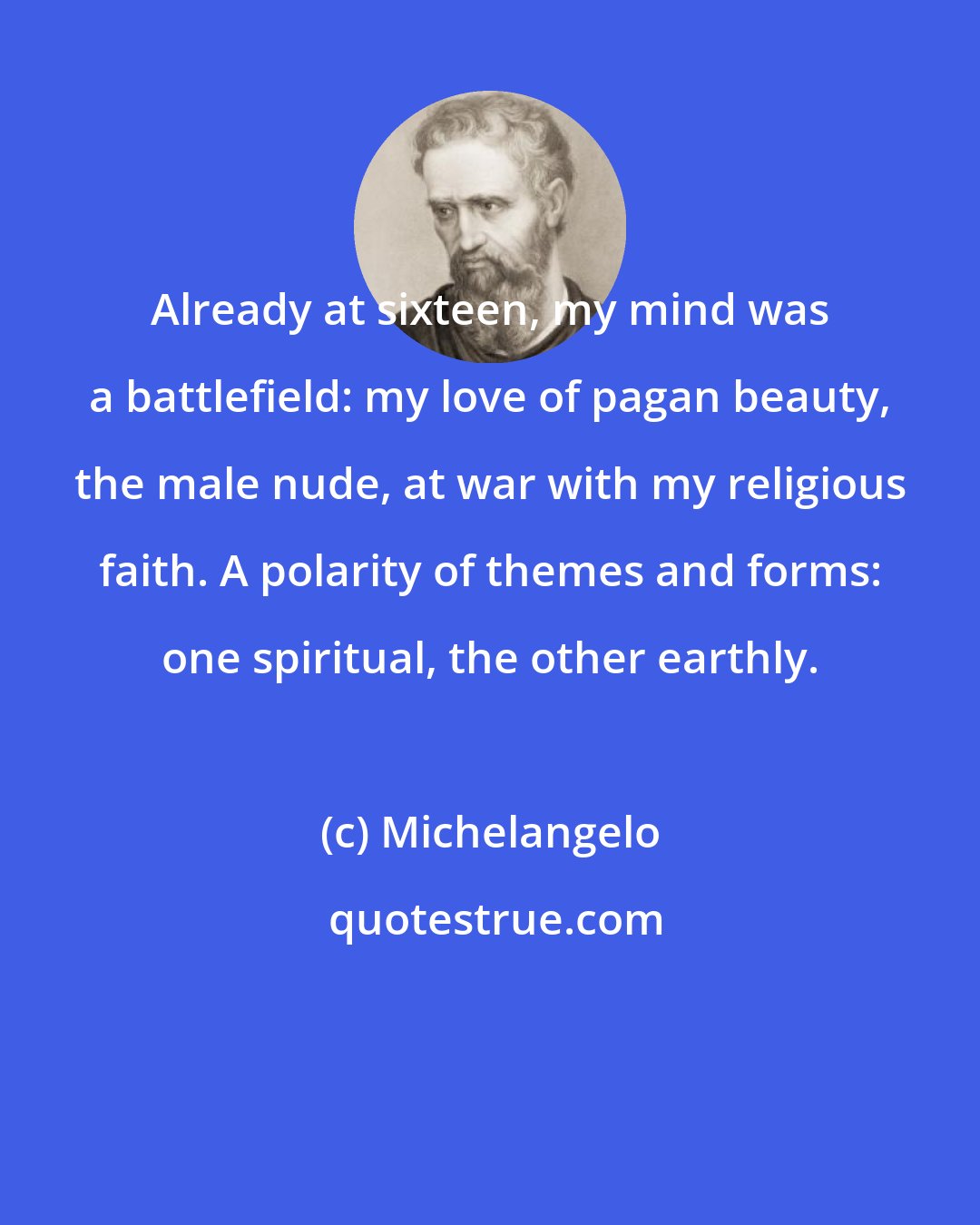 Michelangelo: Already at sixteen, my mind was a battlefield: my love of pagan beauty, the male nude, at war with my religious faith. A polarity of themes and forms: one spiritual, the other earthly.