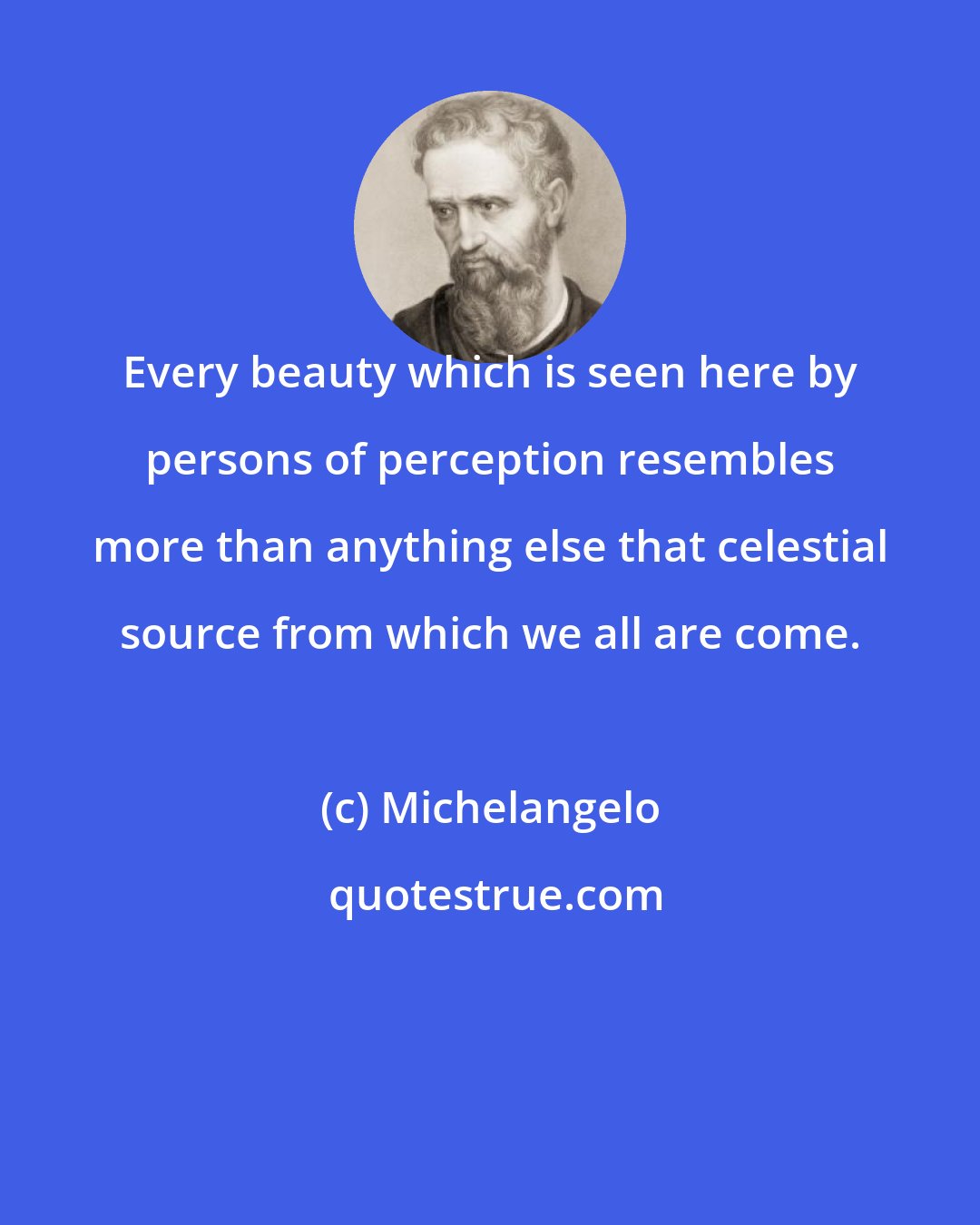 Michelangelo: Every beauty which is seen here by persons of perception resembles more than anything else that celestial source from which we all are come.