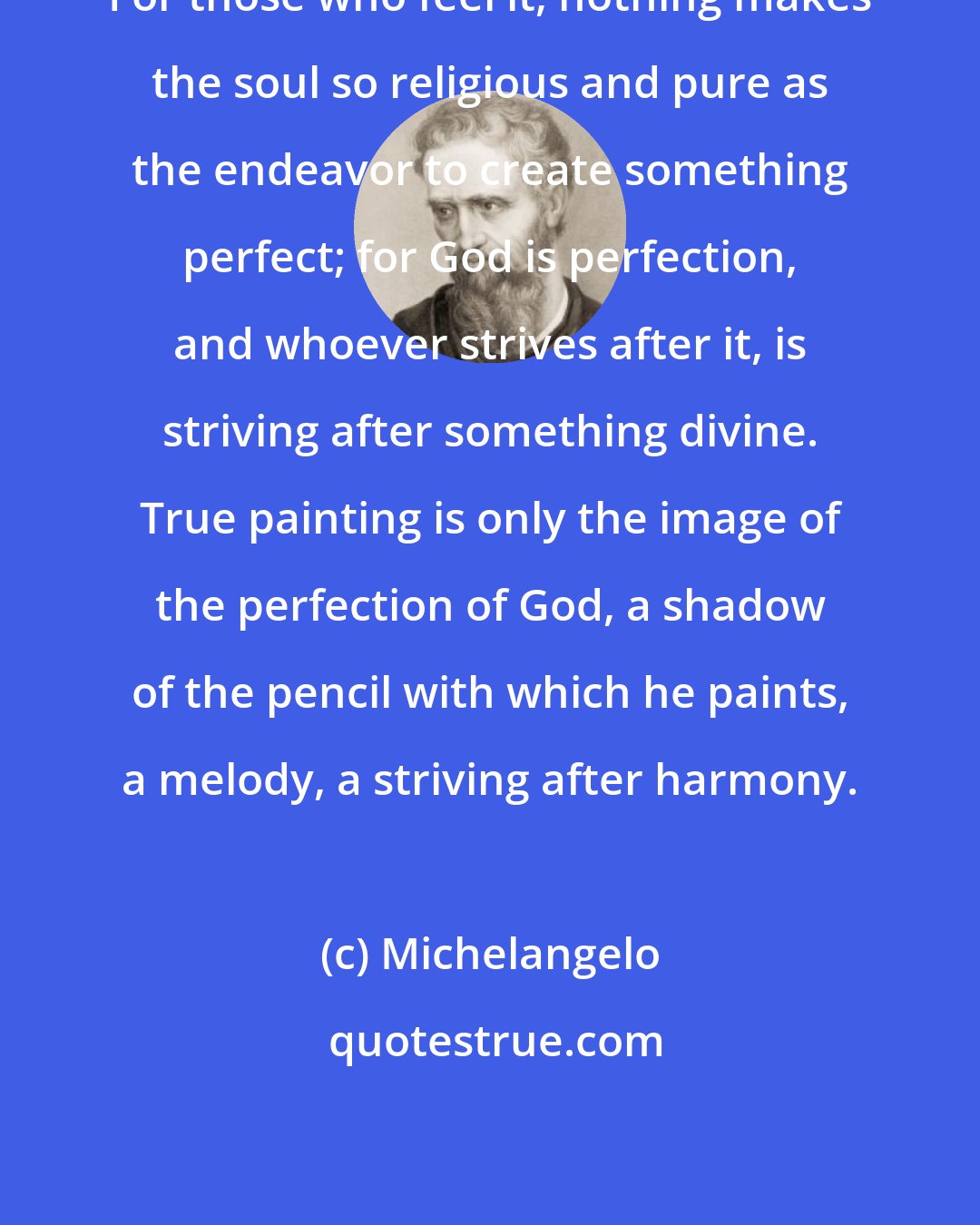 Michelangelo: For those who feel it, nothing makes the soul so religious and pure as the endeavor to create something perfect; for God is perfection, and whoever strives after it, is striving after something divine. True painting is only the image of the perfection of God, a shadow of the pencil with which he paints, a melody, a striving after harmony.