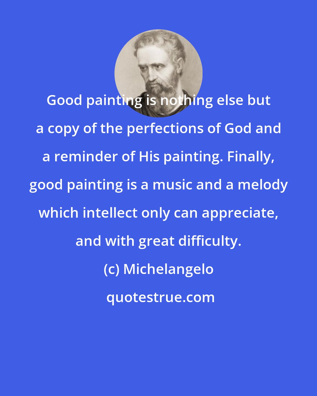 Michelangelo: Good painting is nothing else but a copy of the perfections of God and a reminder of His painting. Finally, good painting is a music and a melody which intellect only can appreciate, and with great difficulty.