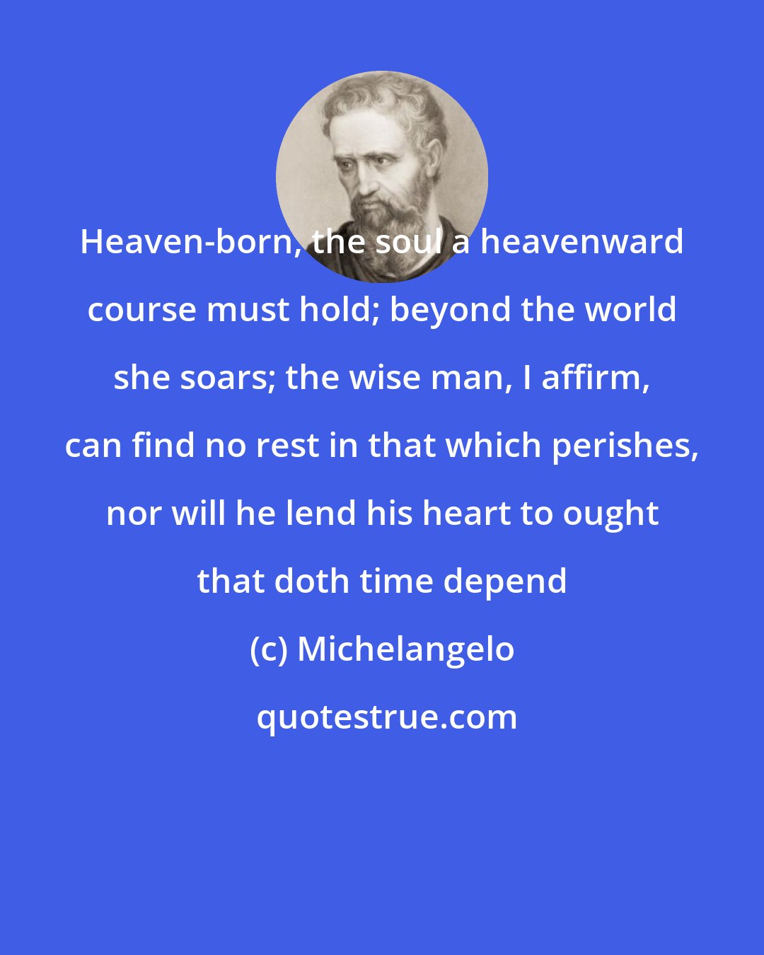 Michelangelo: Heaven-born, the soul a heavenward course must hold; beyond the world she soars; the wise man, I affirm, can find no rest in that which perishes, nor will he lend his heart to ought that doth time depend