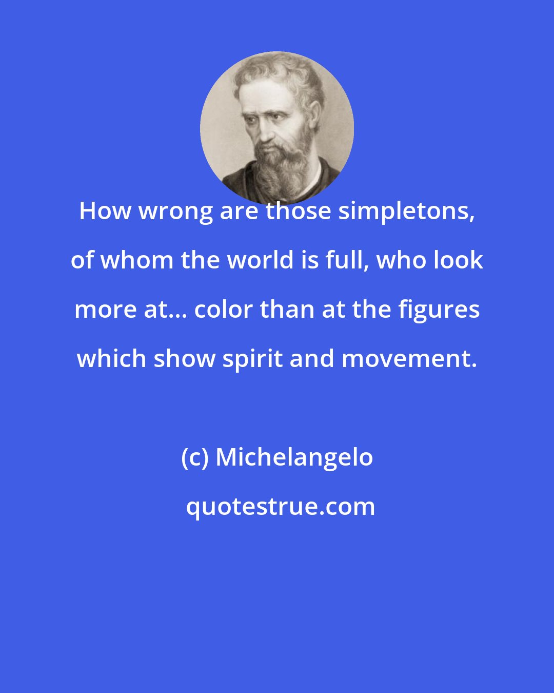 Michelangelo: How wrong are those simpletons, of whom the world is full, who look more at... color than at the figures which show spirit and movement.