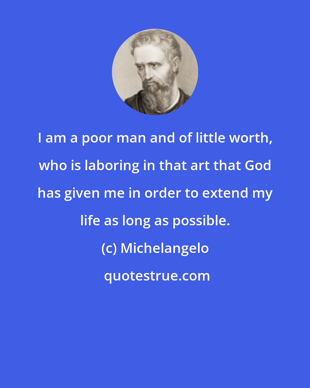 Michelangelo: I am a poor man and of little worth, who is laboring in that art that God has given me in order to extend my life as long as possible.