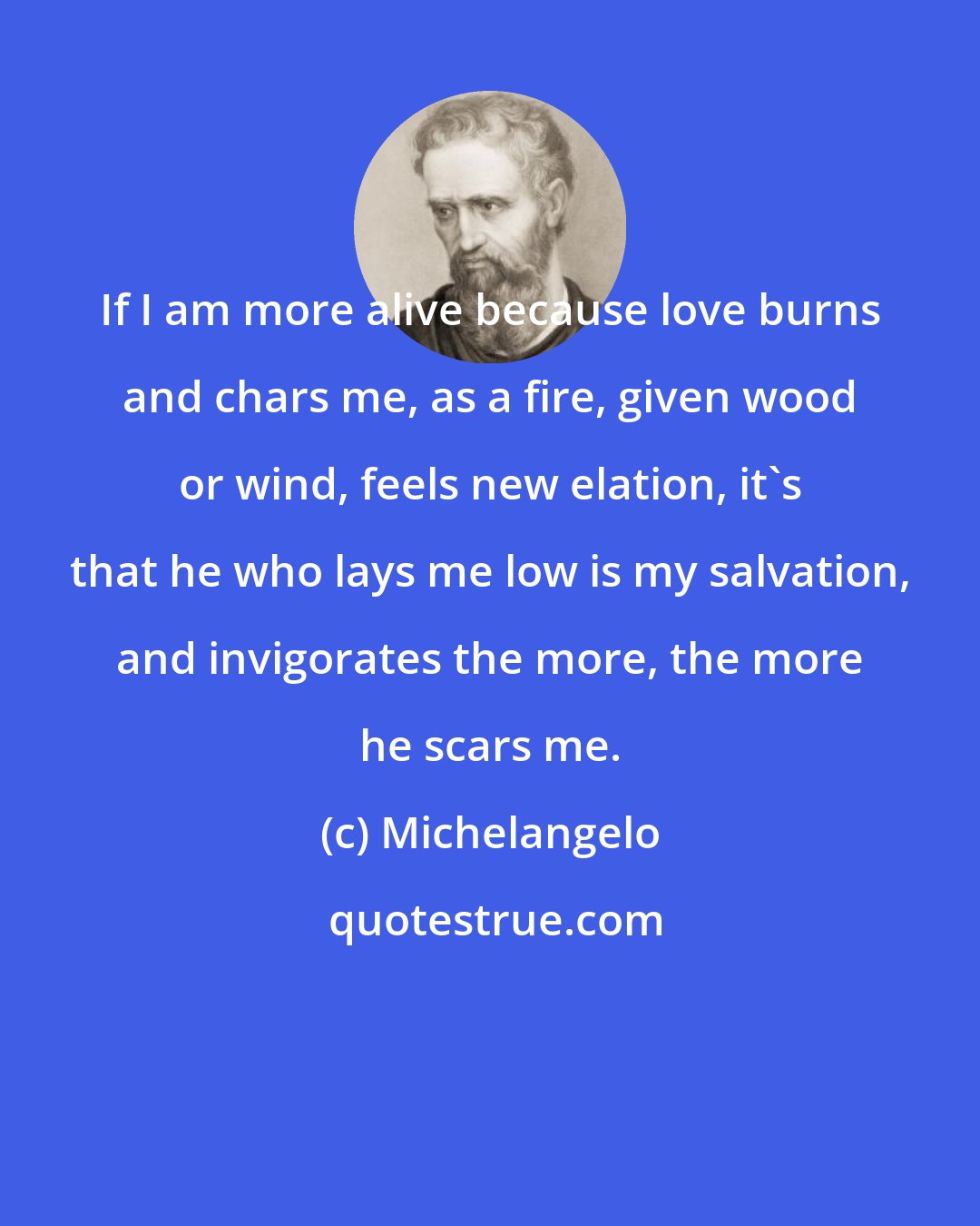 Michelangelo: If I am more alive because love burns and chars me, as a fire, given wood or wind, feels new elation, it's that he who lays me low is my salvation, and invigorates the more, the more he scars me.