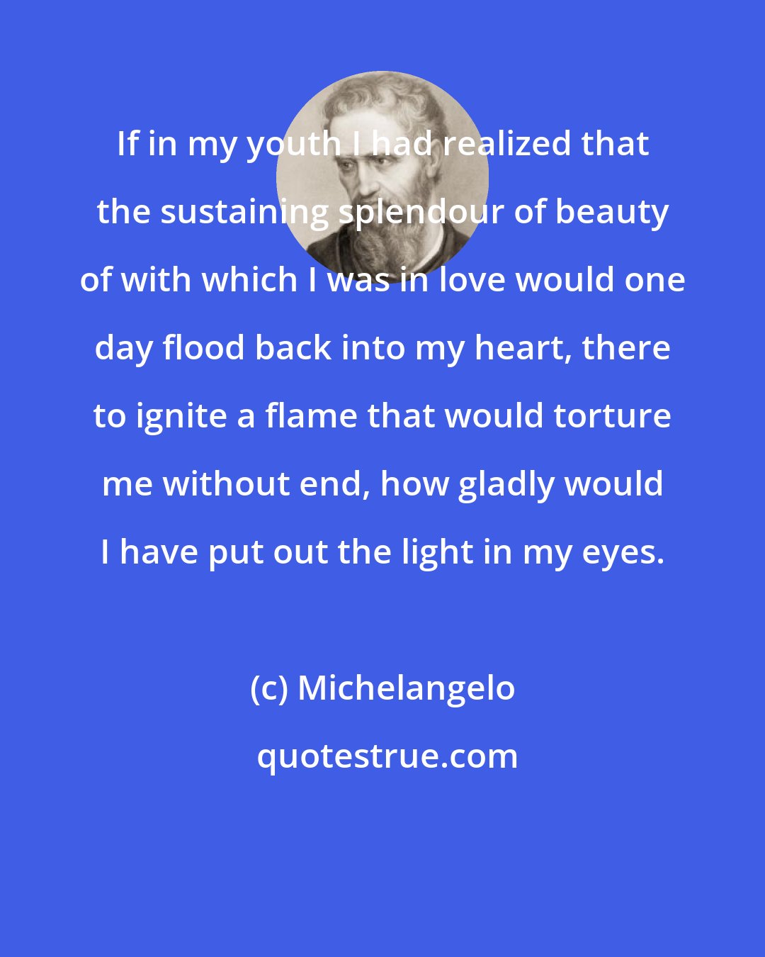 Michelangelo: If in my youth I had realized that the sustaining splendour of beauty of with which I was in love would one day flood back into my heart, there to ignite a flame that would torture me without end, how gladly would I have put out the light in my eyes.