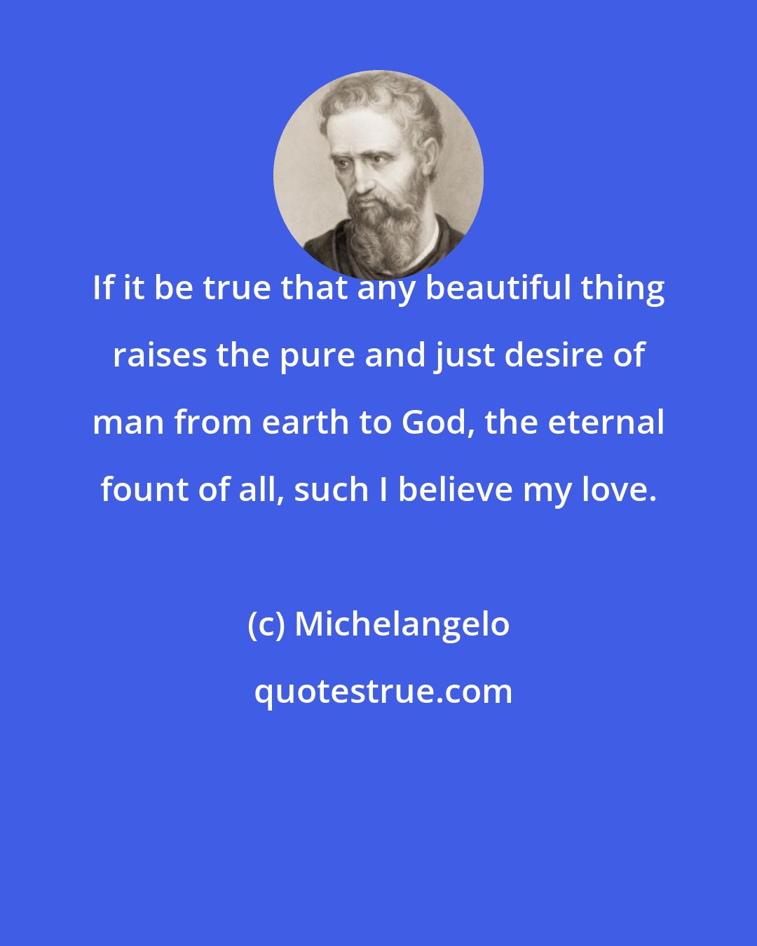 Michelangelo: If it be true that any beautiful thing raises the pure and just desire of man from earth to God, the eternal fount of all, such I believe my love.