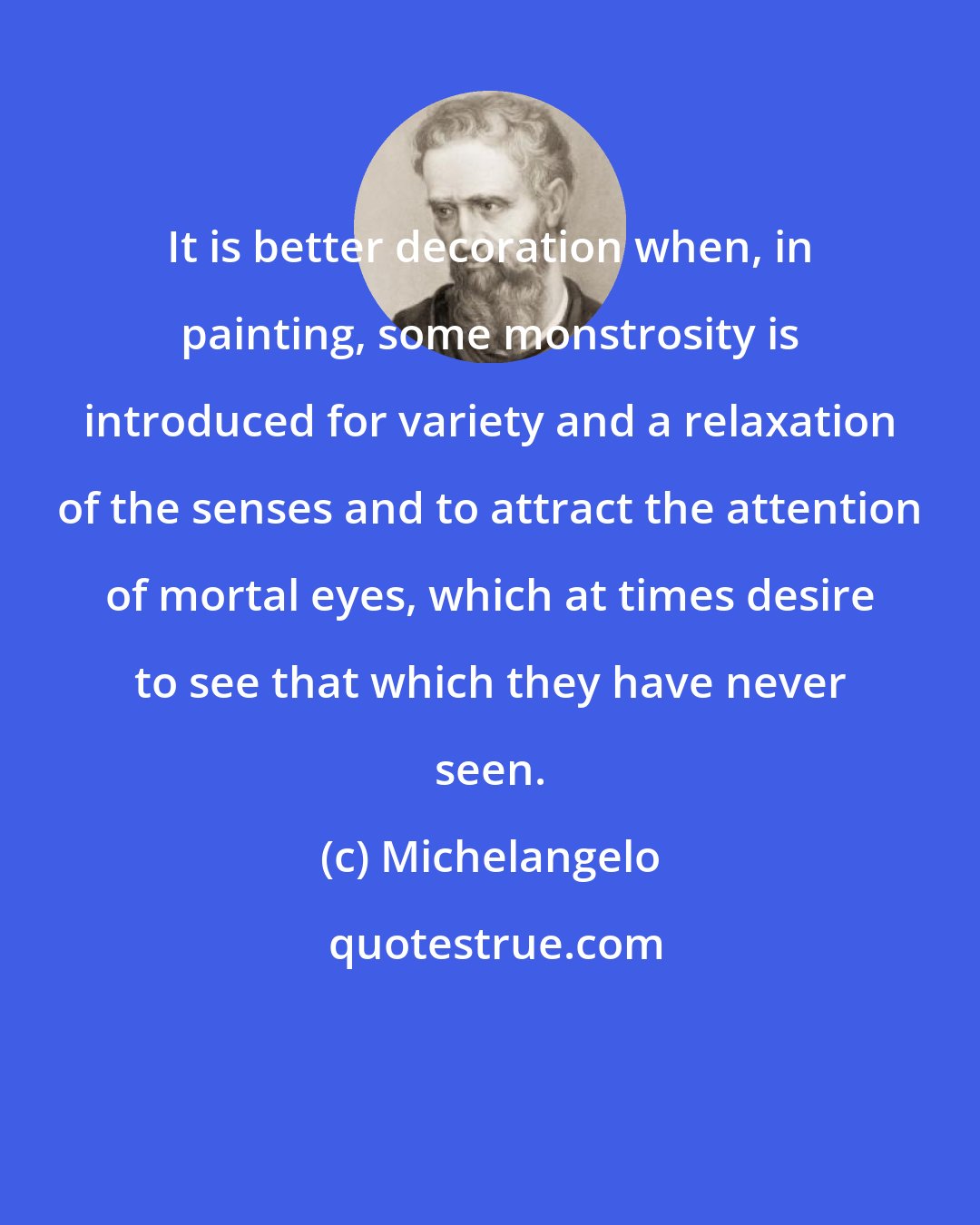 Michelangelo: It is better decoration when, in painting, some monstrosity is introduced for variety and a relaxation of the senses and to attract the attention of mortal eyes, which at times desire to see that which they have never seen.