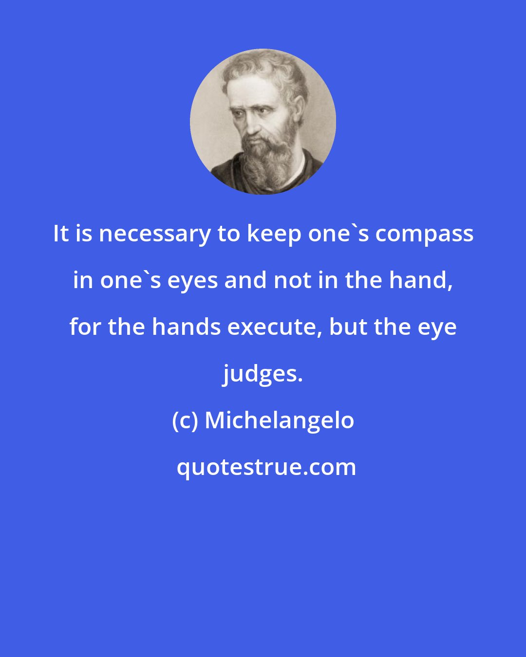 Michelangelo: It is necessary to keep one's compass in one's eyes and not in the hand, for the hands execute, but the eye judges.