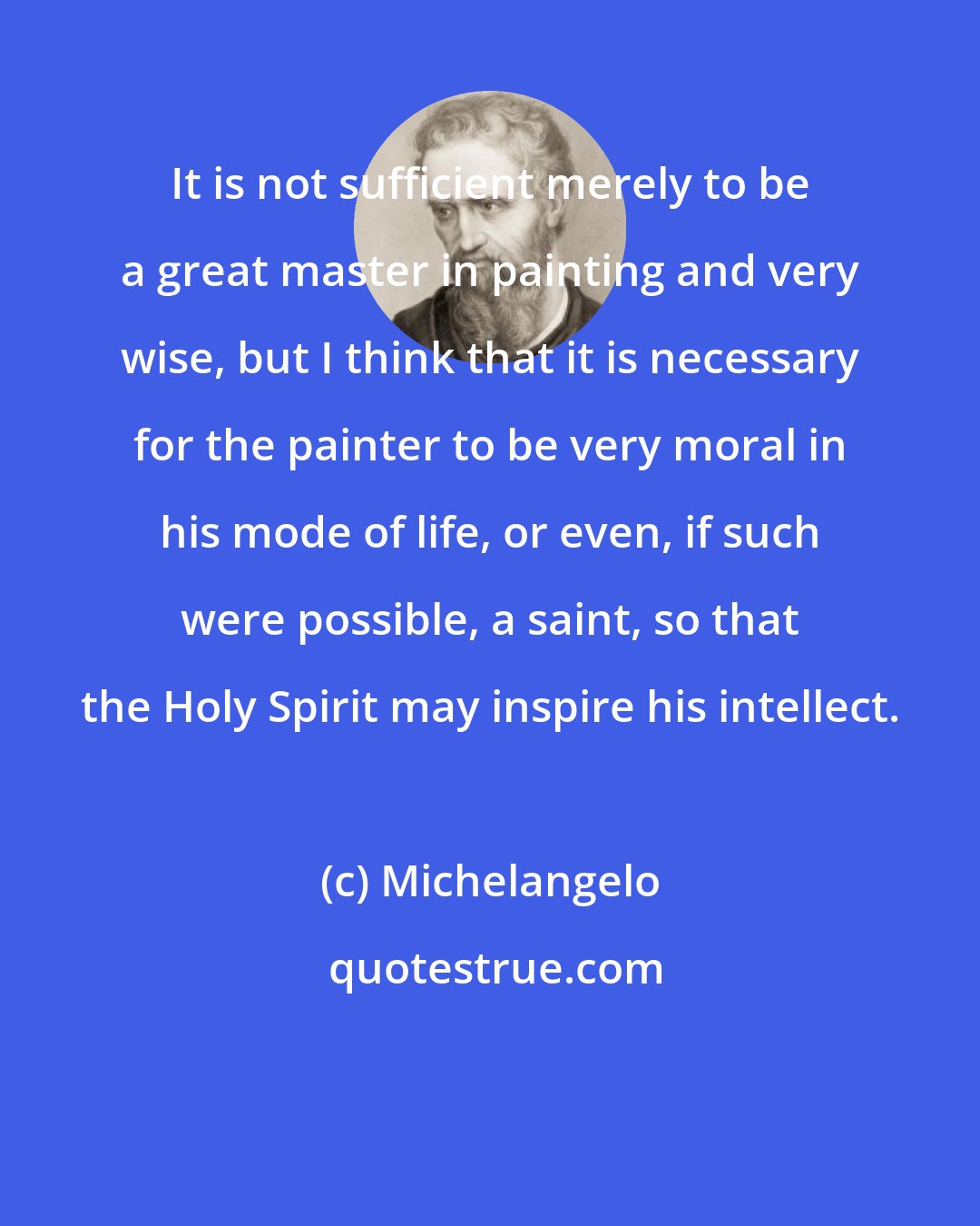 Michelangelo: It is not sufficient merely to be a great master in painting and very wise, but I think that it is necessary for the painter to be very moral in his mode of life, or even, if such were possible, a saint, so that the Holy Spirit may inspire his intellect.