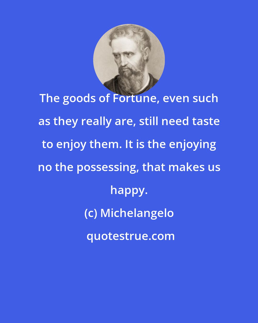 Michelangelo: The goods of Fortune, even such as they really are, still need taste to enjoy them. It is the enjoying no the possessing, that makes us happy.