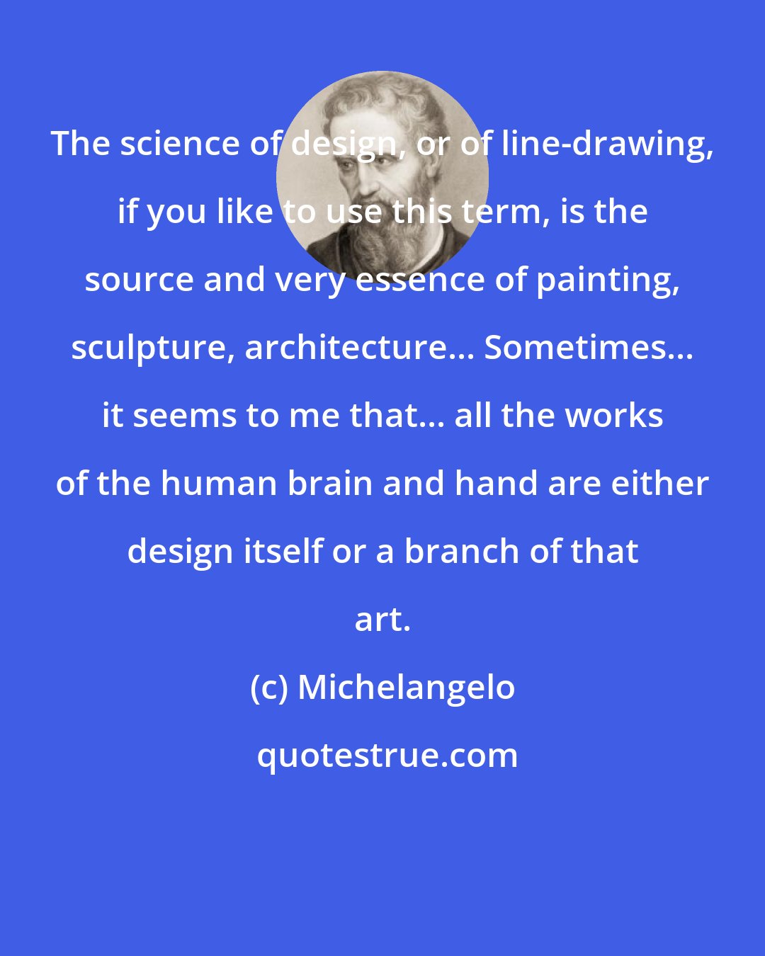 Michelangelo: The science of design, or of line-drawing, if you like to use this term, is the source and very essence of painting, sculpture, architecture... Sometimes... it seems to me that... all the works of the human brain and hand are either design itself or a branch of that art.