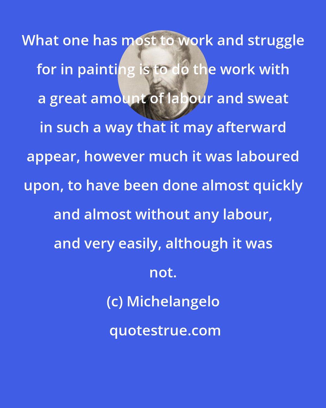 Michelangelo: What one has most to work and struggle for in painting is to do the work with a great amount of labour and sweat in such a way that it may afterward appear, however much it was laboured upon, to have been done almost quickly and almost without any labour, and very easily, although it was not.