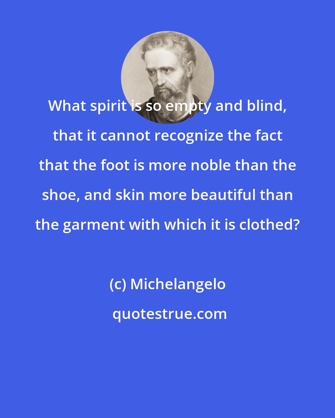 Michelangelo: What spirit is so empty and blind, that it cannot recognize the fact that the foot is more noble than the shoe, and skin more beautiful than the garment with which it is clothed?