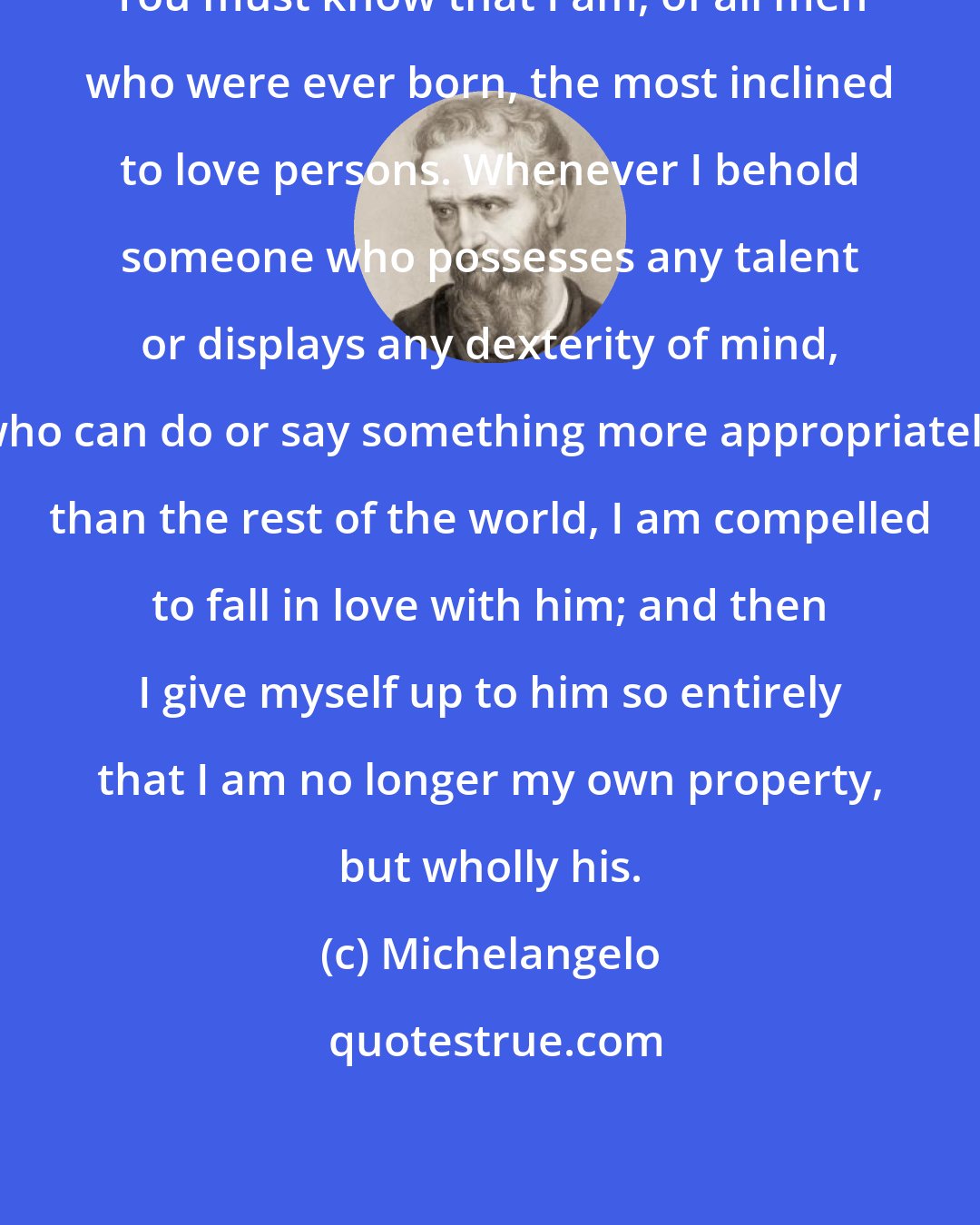 Michelangelo: You must know that I am, of all men who were ever born, the most inclined to love persons. Whenever I behold someone who possesses any talent or displays any dexterity of mind, who can do or say something more appropriately than the rest of the world, I am compelled to fall in love with him; and then I give myself up to him so entirely that I am no longer my own property, but wholly his.