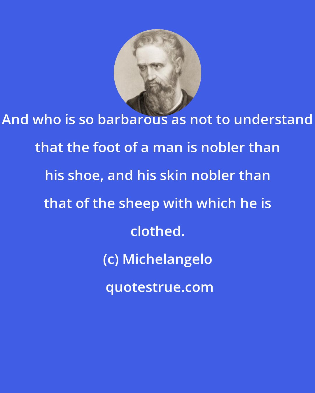 Michelangelo: And who is so barbarous as not to understand that the foot of a man is nobler than his shoe, and his skin nobler than that of the sheep with which he is clothed.