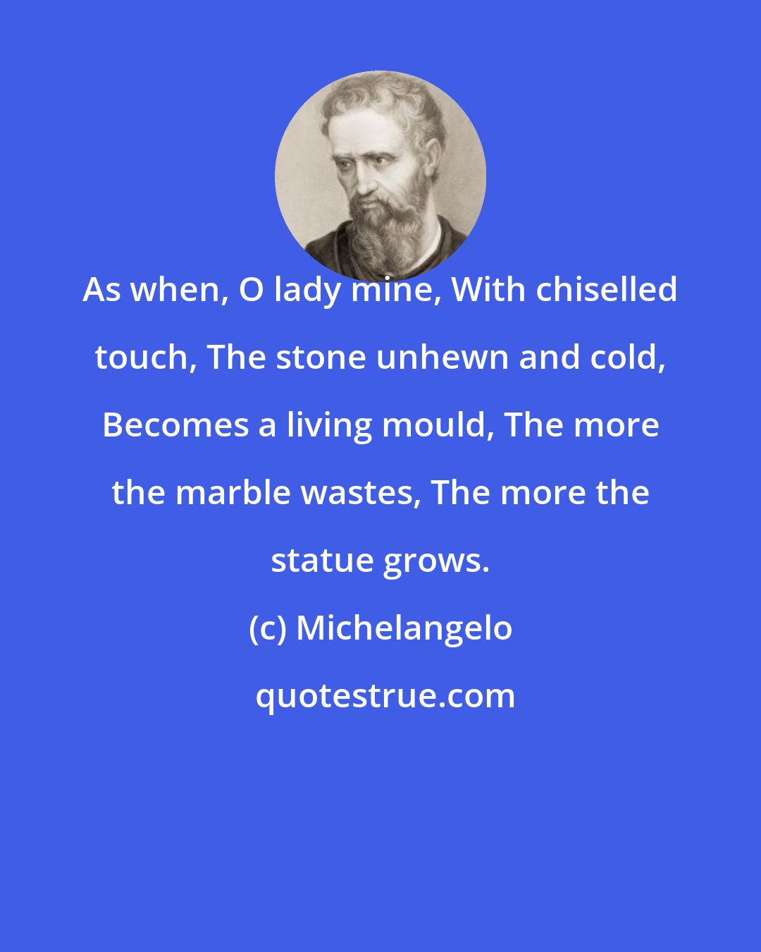 Michelangelo: As when, O lady mine, With chiselled touch, The stone unhewn and cold, Becomes a living mould, The more the marble wastes, The more the statue grows.