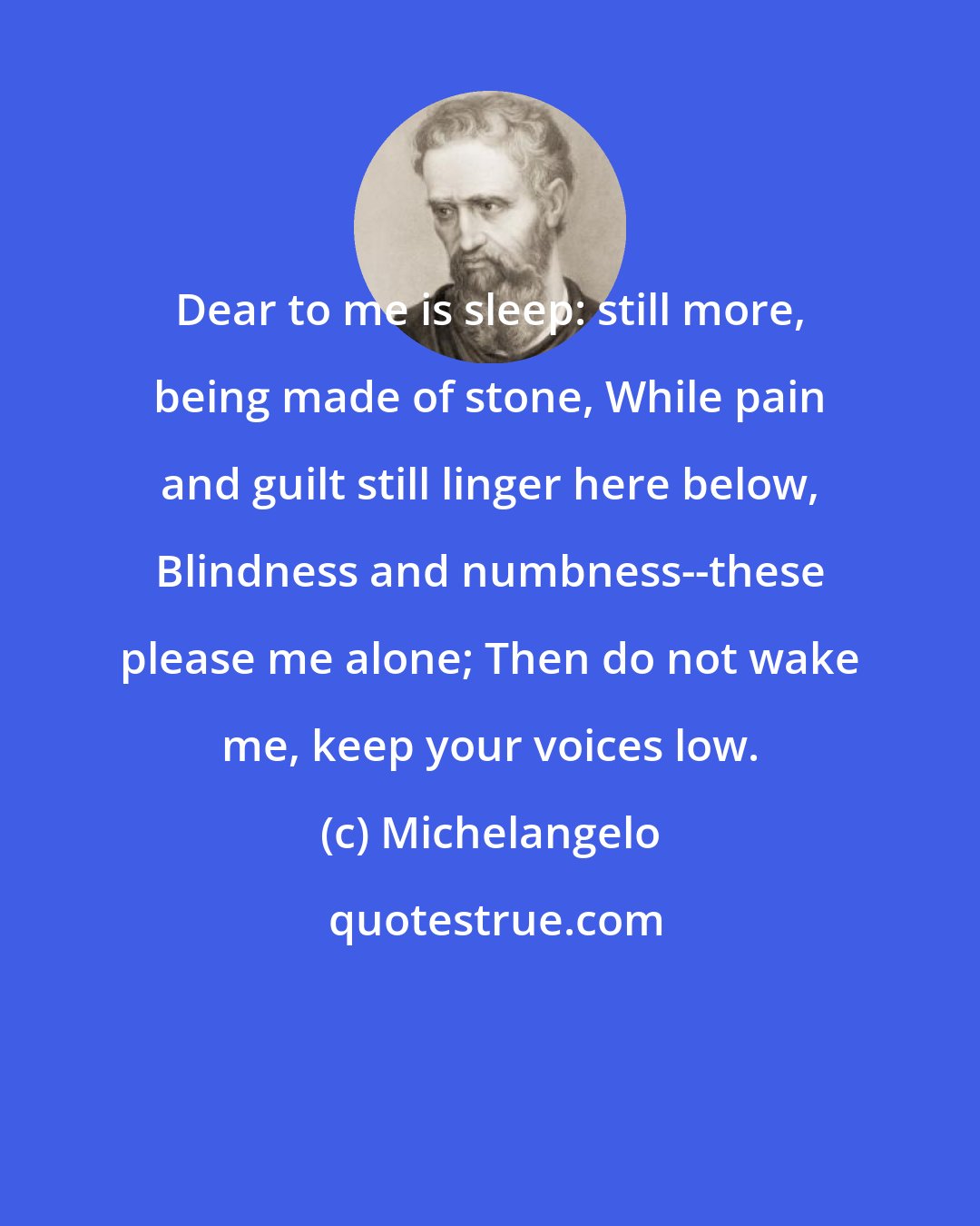 Michelangelo: Dear to me is sleep: still more, being made of stone, While pain and guilt still linger here below, Blindness and numbness--these please me alone; Then do not wake me, keep your voices low.