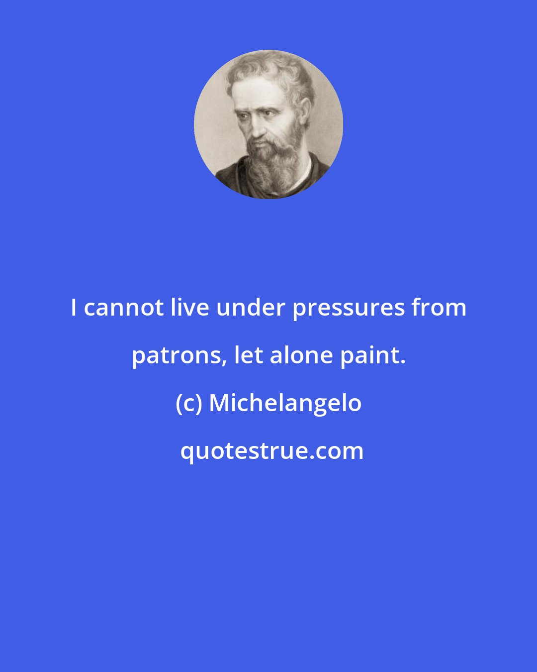 Michelangelo: I cannot live under pressures from patrons, let alone paint.