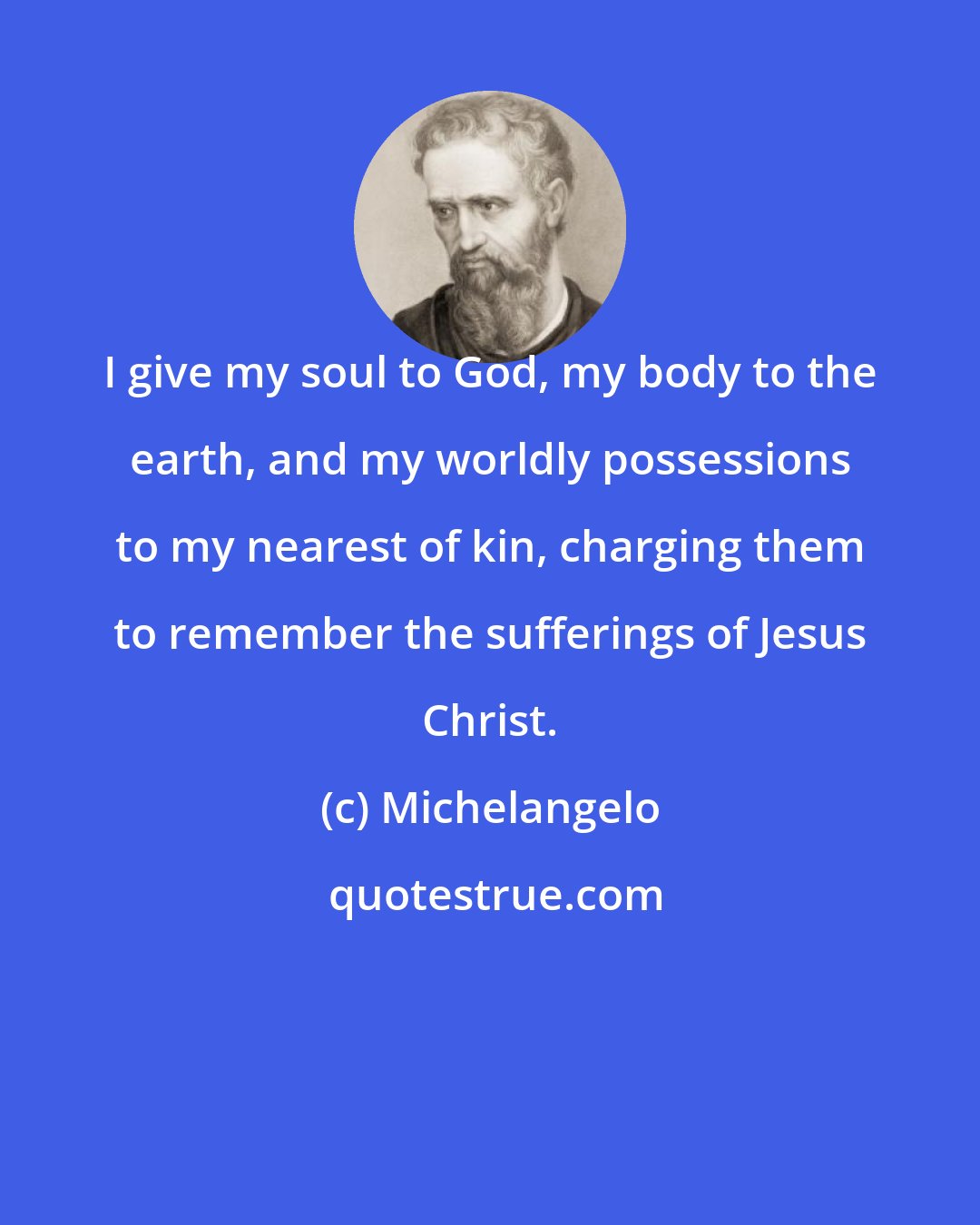 Michelangelo: I give my soul to God, my body to the earth, and my worldly possessions to my nearest of kin, charging them to remember the sufferings of Jesus Christ.