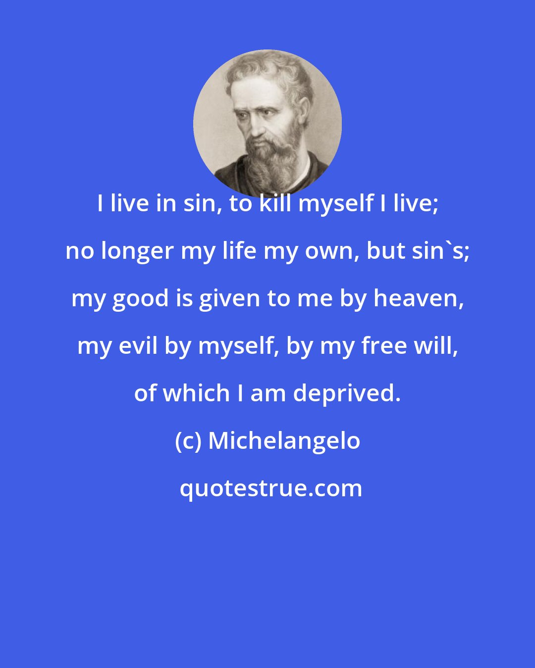 Michelangelo: I live in sin, to kill myself I live; no longer my life my own, but sin's; my good is given to me by heaven, my evil by myself, by my free will, of which I am deprived.