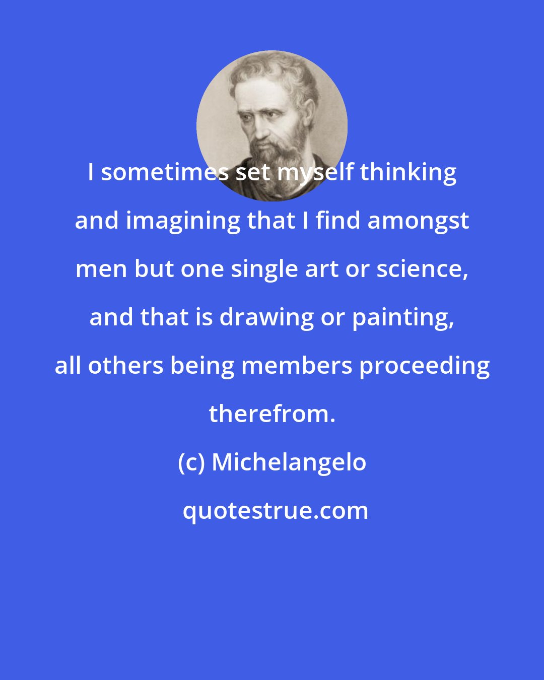 Michelangelo: I sometimes set myself thinking and imagining that I find amongst men but one single art or science, and that is drawing or painting, all others being members proceeding therefrom.