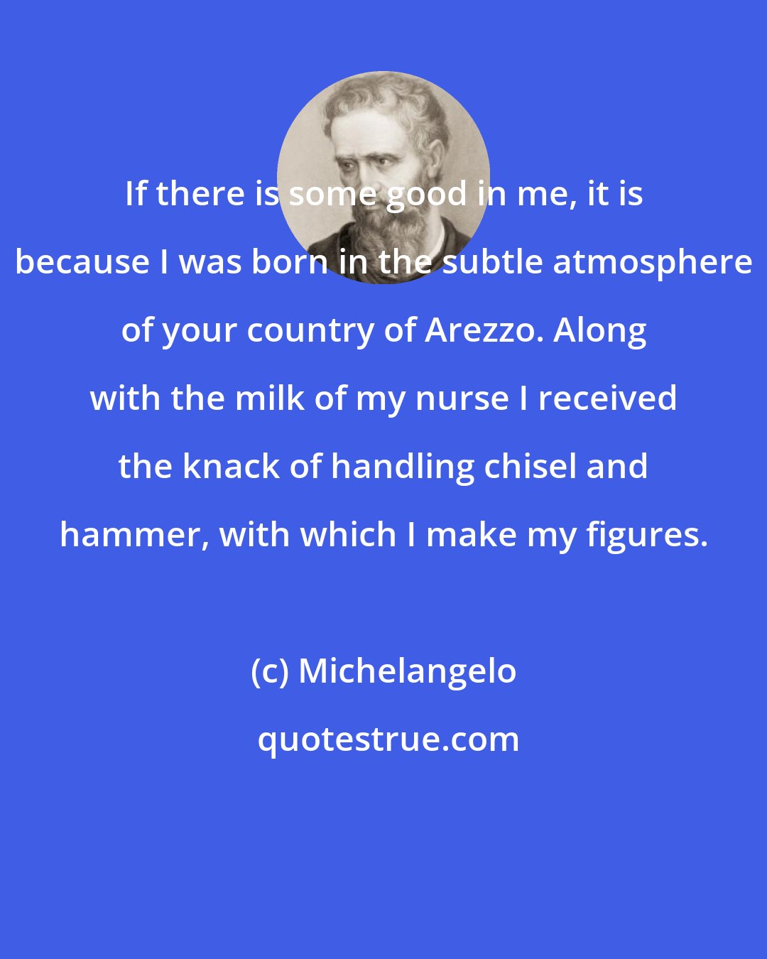 Michelangelo: If there is some good in me, it is because I was born in the subtle atmosphere of your country of Arezzo. Along with the milk of my nurse I received the knack of handling chisel and hammer, with which I make my figures.