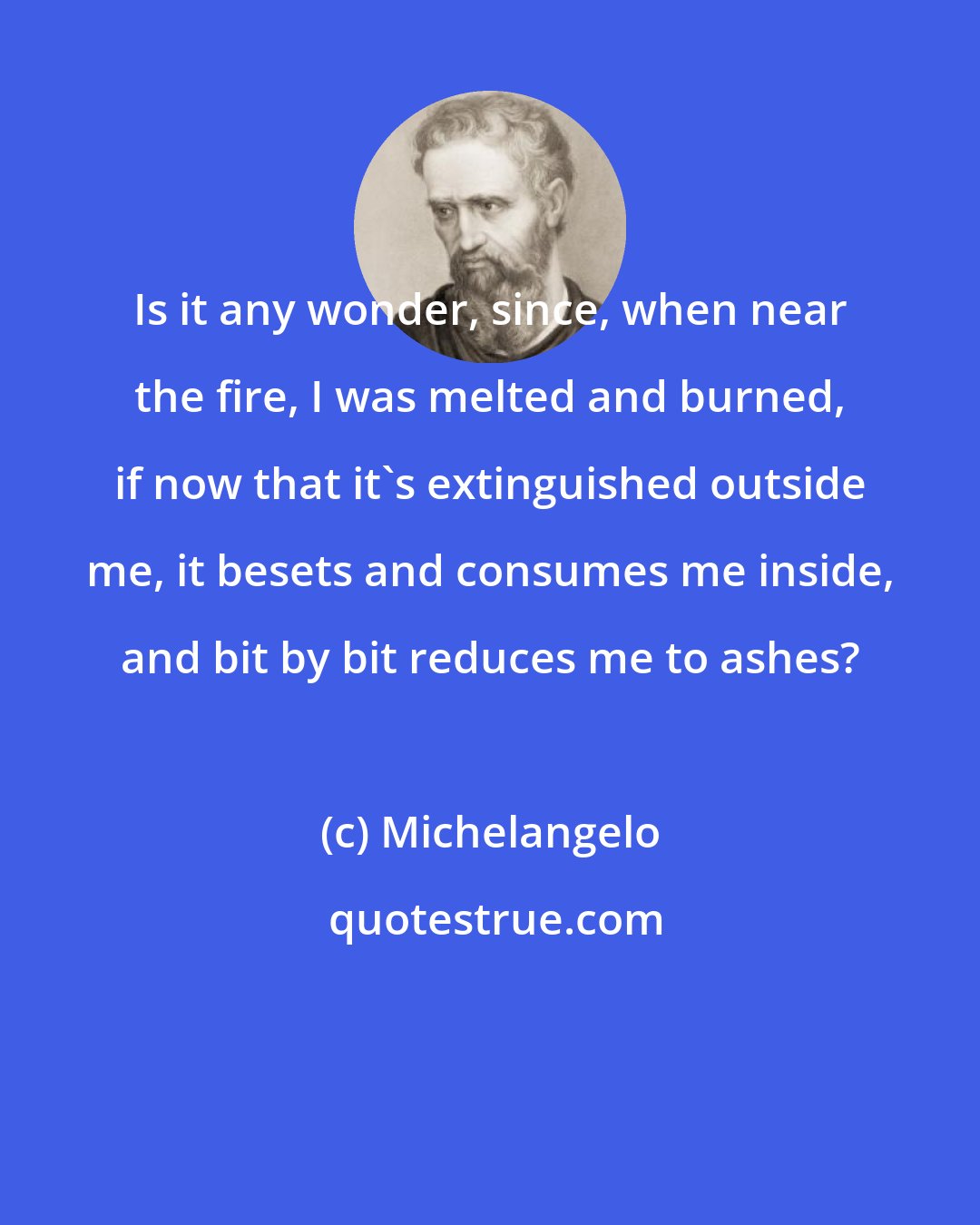 Michelangelo: Is it any wonder, since, when near the fire, I was melted and burned, if now that it's extinguished outside me, it besets and consumes me inside, and bit by bit reduces me to ashes?