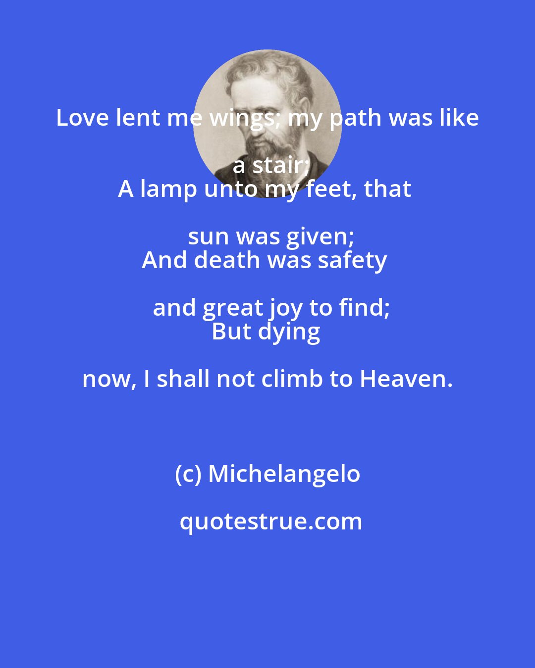 Michelangelo: Love lent me wings; my path was like a stair;
A lamp unto my feet, that sun was given;
And death was safety and great joy to find;
But dying now, I shall not climb to Heaven.