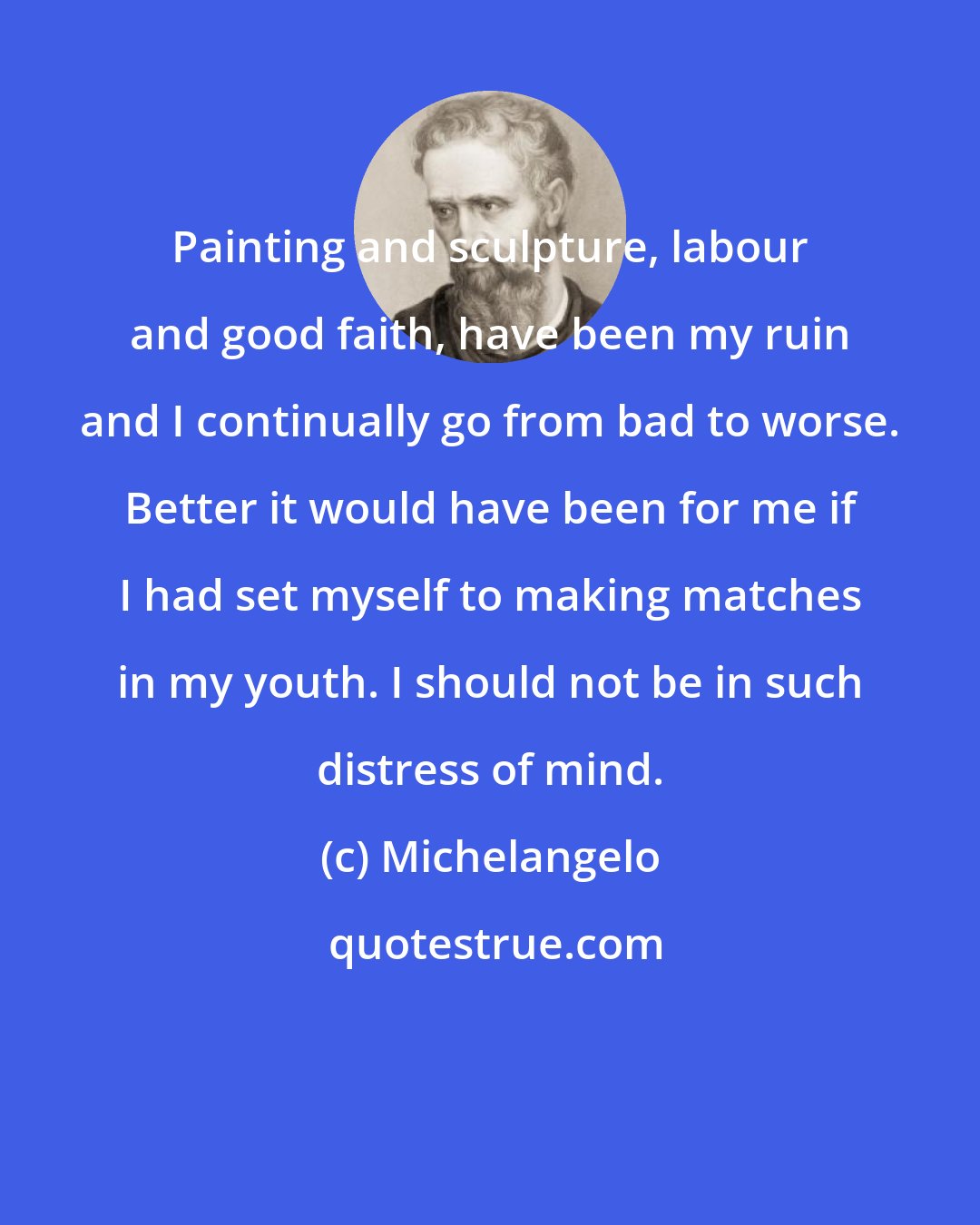 Michelangelo: Painting and sculpture, labour and good faith, have been my ruin and I continually go from bad to worse. Better it would have been for me if I had set myself to making matches in my youth. I should not be in such distress of mind.