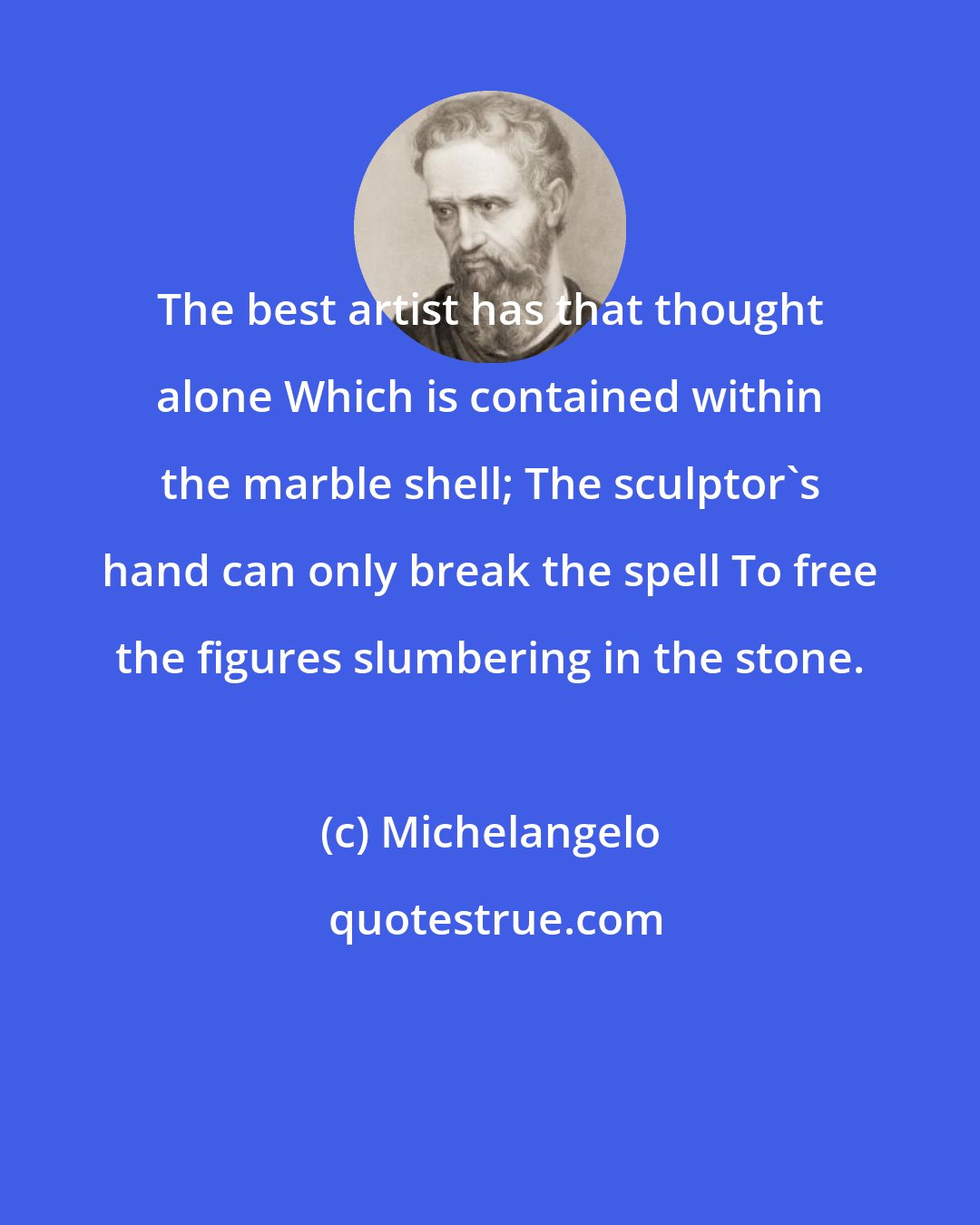 Michelangelo: The best artist has that thought alone Which is contained within the marble shell; The sculptor's hand can only break the spell To free the figures slumbering in the stone.