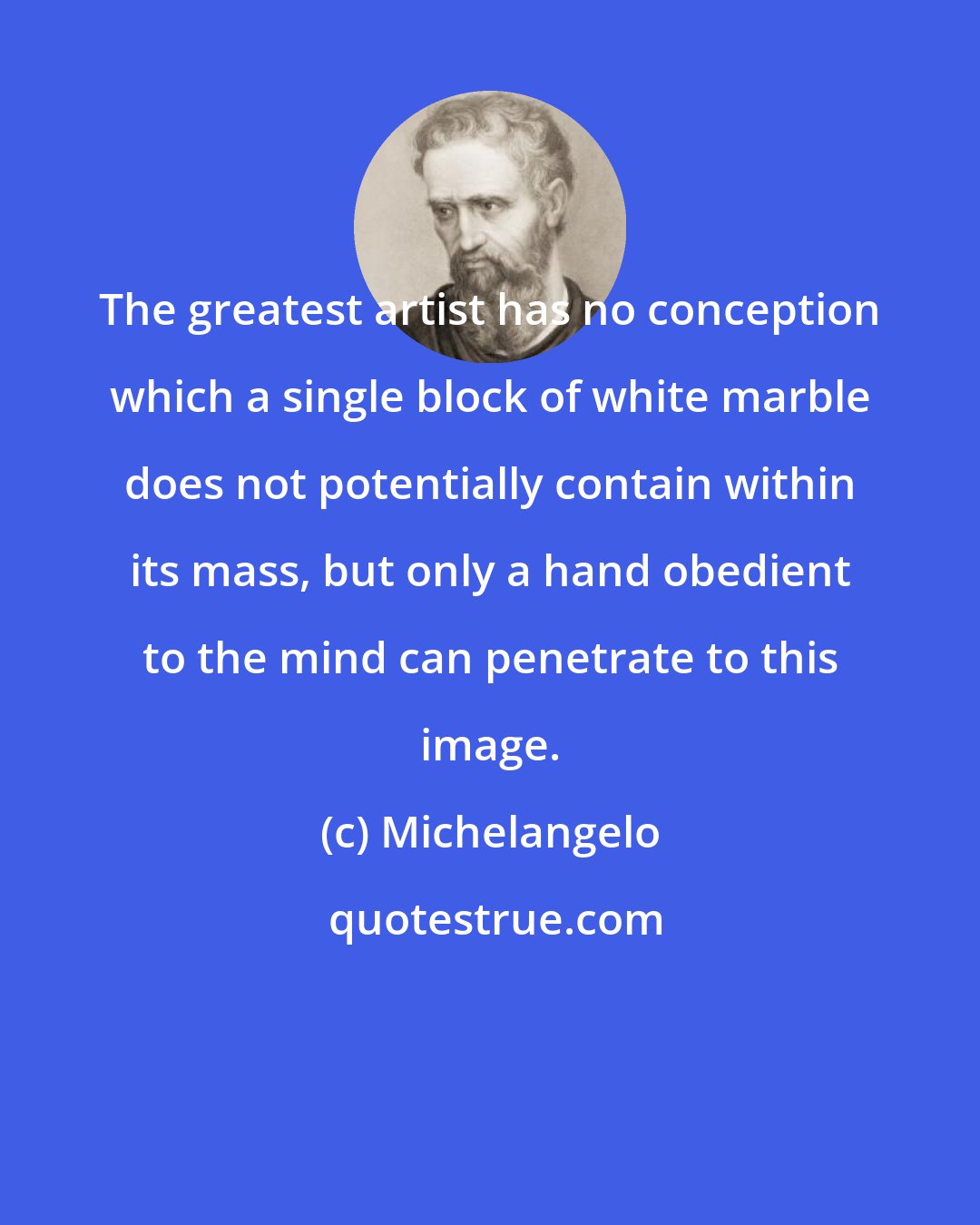 Michelangelo: The greatest artist has no conception which a single block of white marble does not potentially contain within its mass, but only a hand obedient to the mind can penetrate to this image.