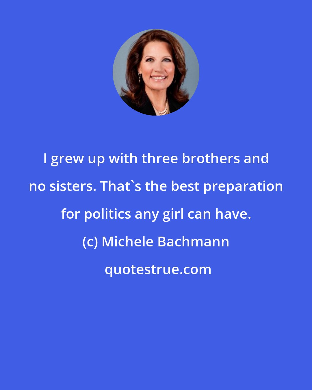 Michele Bachmann: I grew up with three brothers and no sisters. That's the best preparation for politics any girl can have.